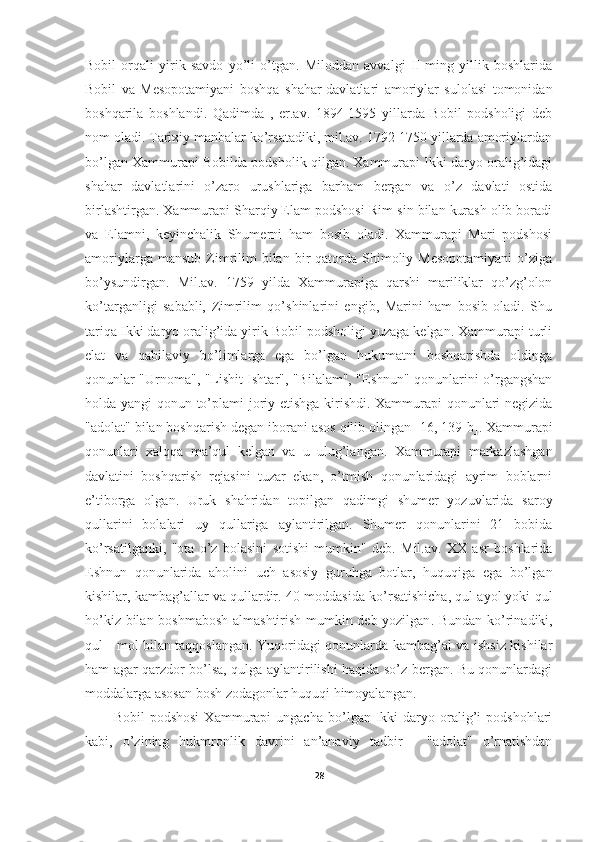 Bobil   orqali   yirik   savdo   yo’li   o’tgan.   Miloddan   avvalgi   II   ming   yillik   boshlarida
Bobil   va   Mesopotamiyani   boshqa   shahar-davlatlari   amoriylar   sulolasi   tomonidan
boshqarila   boshlandi.   Qadimda   ,   er.av.   1894-1595   yillarda   Bobil   podsholigi   deb
nom oladi. Tarixiy manbalar ko’rsatadiki, mil.av. 1792-1750 yillarda amoriylardan
bo’lgan Xammurapi Bobilda podsholik qilgan. Xammurapi Ikki daryo oralig’idagi
shahar   davlatlarini   o’zaro   urushlariga   barham   bergan   va   o’z   davlati   ostida
birlashtirgan. Xammurapi Sharqiy Elam podshosi Rim-sin bilan kurash olib boradi
va   Elamni,   keyinchalik   Shumerni   ham   bosib   oladi.   Xammurapi   Mari   podshosi
amoriylarga  mansub   Zimrilim  bilan  bir   qatorda  Shimoliy  Mesopotamiyani  o’ziga
bo’ysundirgan.   Mil.av.   1759   yilda   Xammurapiga   qarshi   mariliklar   qo’zg’olon
ko’targanligi   sababli,   Zimrilim   qo’shinlarini   engib,   Marini   ham   bosib   oladi.   Shu
tariqa Ikki daryo oralig’ida yirik Bobil podsholigi yuzaga kelgan. Xammurapi turli
elat   va   qabilaviy   bo’limlarga   ega   bo’lgan   hukumatni   boshqarishda   oldinga
qonunlar "Urnoma", "Lishit Ishtar", "Bilalam", "Eshnun" qonunlarini o’rgangshan
holda yangi qonun to’plami joriy etishga kirishdi. Xammurapi  qonunlari negizida
"adolat" bilan boshqarish degan iborani asos qilib olingan  [16, 139-b] . Xammurapi
qonunlari   xalqqa   ma’qul   kelgan   va   u   ulug’langan.   Xammurapi   markazlashgan
davlatini   boshqarish   rejasini   tuzar   ekan,   o’tmish   qonunlaridagi   ayrim   boblarni
e’tiborga   olgan.   Uruk   shahridan   topilgan   qadimgi   shumer   yozuvlarida   saroy
qullarini   bolalari   uy   qullariga   aylantirilgan.   Shumer   qonunlarini   21   bobida
ko’rsatilganki,   "ota   o’z   bolasini   sotishi   mumkin"   deb.   Mil.av.   XX   asr   boshlarida
Eshnun   qonunlarida   aholini   uch   asosiy   guruhga   botlar,   huquqiga   ega   bo’lgan
kishilar, kambag’allar va qullardir. 40-moddasida ko’rsatishicha, qul ayol yoki qul
ho’kiz bilan boshmabosh  almashtirish mumkin deb yozilgan .   Bundan ko’rinadiki,
qul - mol bilan taqqoslangan. Yuqoridagi qonunlarda kambag’al va ishsiz kishilar
ham agar qarzdor bo’lsa, qulga aylantirilishi haqida so’z bergan. Bu qonunlardagi
moddalarga asosan bosh zodagonlar huquqi himoyalangan. 
Bobil   podshosi   Xammurapi   ungacha   bo’lgan  Ikki   daryo   oralig’i   podshohlari
kabi,   o’zining   hukmronlik   davrini   an’anaviy   tadbir   -   "adolat"   o’rnatishdan
28 