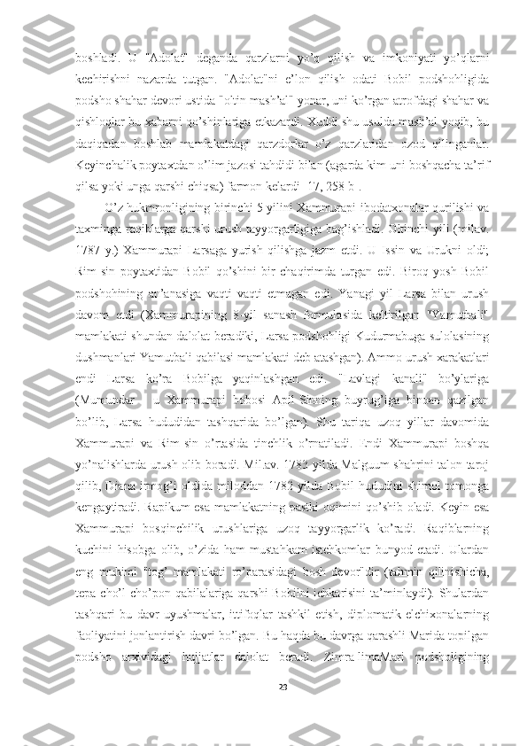 boshladi.   U   "Adolat"   deganda   qarzlarni   yo’q   qilish   va   imkoniyati   yo’qlarni
kechirishni   nazarda   tutgan.   "Adolat"ni   e’lon   qilish   odati   Bobil   podshohligida
podsho shahar devori ustida "oltin mash’al" yonar, uni ko’rgan atrofdagi shahar va
qishloqlar bu xabarni qo’shinlariga etkazardi. Xuddi shu usulda mash’al yoqib, bu
daqiqadan   boshlab   mamlakatdagi   qarzdorlar   o’z   qarzlaridan   ozod   qilinganlar.
Keyinchalik poytaxtdan o’lim jazosi tahdidi bilan (agarda kim uni boshqacha ta’rif
qilsa yoki unga qarshi chiqsa) farmon kelardi  [17, 258-b] .
  O’z hukmronligining birinchi 5 yilini Xammurapi ibodatxonalar qurilishi va
taxminga raqiblarga qarshi  urush tayyorgarligiga bag’ishladi. Oltinchi yili (milav.
1787   y.)   Xammurapi   Larsaga   yurish   qilishga   jazm   etdi.   U   Issin   va   Urukni   oldi;
Rim-sin   poytaxtidan   Bobil   qo’shini   bir   chaqirimda   turgan   edi.   Biroq   yosh   Bobil
podshohining   an’anasiga   vaqti   vaqti   etmagan   edi.   Yanagi   yil   Larsa   bilan   urush
davom   etdi   (Xammurapining   8-yil   sanash   formulasida   keltirilgan   "Yamutbali"
mamlakati shundan dalolat beradiki, Larsa podshohligi Kudurmabuga sulolasining
dushmanlari Yamutbali qabilasi mamlakati deb atashgan). Ammo urush xarakatlari
endi   Larsa   ko’ra   Bobilga   yaqinlashgan   edi.   "Lavlagi   kanali"   bo’ylariga
(Mumundar   -   u   Xammurapi   bobosi   Apil-Sinning   buyrug’iga   binoan   qazilgan
bo’lib,   Larsa   hududidan   tashqarida   bo’lgan).   Shu   tariqa   uzoq   yillar   davomida
Xammurapi   va   Rim-sin   o’rtasida   tinchlik   o’rnatiladi.   Endi   Xammurapi   boshqa
yo’nalishlarda urush olib boradi. Mil.av. 1783 yilda Malguum shahrini talon-taroj
qilib,   Diana   irmog’i   oldida   miloddan   1782   yilda   Bobil   hududini   shimol   tomonga
kengaytiradi. Rapikum esa mamlakatning pastki oqimini qo’shib oladi. Keyin esa
Xammurapi   bosqinchilik   urushlariga   uzoq   tayyorgarlik   ko’radi.   Raqiblarning
kuchini   hisobga   olib,   o’zida   ham   mustahkam   istehkomlar   bunyod   etadi.   Ulardan
eng   muhimi   "tog’   mamlakati   ro’parasidagi   bosh   devor"dir   (tahmin   qilinishicha,
tepa cho’l  cho’pon qabilalariga qarshi  Bobilni  ichkarisini  ta’minlaydi). Shulardan
tashqari   bu   davr   uyushmalar,   ittifoqlar   tashkil   etish,   diplomatik   elchixonalarning
faoliyatini jonlantirish davri bo’lgan. Bu haqda bu davrga qarashli Marida topilgan
podsho   arxividagi   hujjatlar   dalolat   beradi.   Zimra-limaMari   podsholigining
29 