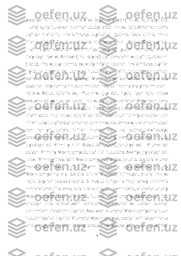 yastangan bo’lib, buning ma’nosi «ikki daryo oralig’i»dir (Frot va Dajla daryolari).
Hozirgi kunda bu asosan Iroqning hududiga kiradi. Frot va Dajla Armaniston tizma
tog’idan   boshlanib,   Fors   ko’rfaziga   quyiladilar.   Qadimda   ikkita   alohida   irmoq
bilan   quyilgan   bo’lsa,   bugungi   kunda   bitta   keng   irmoq   -   Shatt-al-Arab   quyiladi.
Tog’li   soylar   suvlaridan   serob   bo’lgan   daryolari   yuqori   oqimlarida   Kichik
Osiyodagi   Tavr   va   Antitavr   (Frot   daryosi)   tog’   tizmalarini   va   tog’li   Qurdistonni
(Dajla), o’rta va quyi oqimida esa vodiy bo’ylab oqadilar. Fors ko’rfaziga quyilish
joyida   oz   qolganda   esa   ular   yassi   hudud   bo’ylab   toshib,   botqoqlangan   tuproqni
tashkil   qiladilar.   Bu   erni   Qadimgi   Mesopotamiyaliklar   «Achchiq   daryo»   deb
ataganlar. Daryolarning bir qator irmoqlari mavjud: Frotning eng yirik irmoqlari –
Balix va Xabur, Dajlaniki esa – Yuqori va Quyi Zab, Diyala. Ilgari Dajla Frotdav
sersuvroq   edi   va   juda  tez   oqardi.  Frot   va   Dajlaning   toshishlari   Armaniston   tizma
tog’ida qorlarning erishi bilan bog’liq. Odatda ularning toshishi mart-aprel oylariga
to’g’ri keladi. iroq Frot va Dajla Nildan farqli o’laroq turli iqlimiy zonalardan oqib
o’tishi tufayli, tog’lardagi qorlar har doim bir vaqtda erimas va toshqinlar muddati
ham   har   yili   turlicha   bo’lishi   mumkin   edi.   Eng   qadimgi   tsivilizatsiya
taraqqiyotining   markazi   ushbu   hududning   janubiy   qismida   -   qadimgi   Bobilda
joylashgan   edi.   Shimoliy   Bobil   Akkad   deb   atalardi,   janubiysi   esa   –   Shumer   deb
atalgan. Shimoliy Mesopotamiyada, tog’ oldi hududlarda Assiriya joylashgan edi.
Er.av. IV mingyillikka kelib Mesopotamiyaning chekka janubida dastlabki shumer
manzilgohlari   paydo   bo’ladi.   Ayrim   olimlarning   qayd   etishicha,   janubiy
Mesopotamiyaning   eng   dastlabki   aholisi   shumerlar   bo’lmagan,   chunki   Frot   va
Dajla   daryolari   pasttekisliklarida   5   mavjud   bo’lgan   ko’plab   tarixiy   toponimik
nomlar shumer tilida emas, balki boshqa tildadir. Taxminlarcha, shumerlar Janubiy
Mesopotamiyaga   kirib   kelishganda,   bu   erda   ular   shumer   va   akkad   tilidan   farq
qiladigan   tilda   so’zlashuvchi   qabilalarni   uchratganlar   va   ulardan   qadimgi
toponimlarni o’zlashtirib olganlar. Asta-sekin shumerlar Mesopotamiyaning butun
hududini egallab olganlar. Shumerlar Mesopotamiyaga qaerdan kirib kelgani hanuz
aniqlanmagan. Shumerlar o’rtasida tarqalgan rivoyatlarga ko’ra, ular Fors ko’rfazi
3 