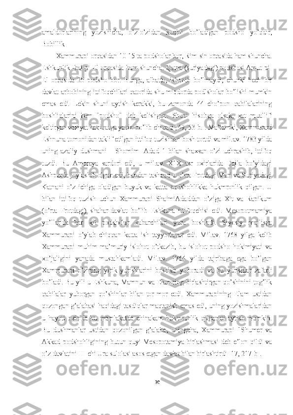 amaldorlarining   yozishicha,   o’z-o’zidan   kuchli   bo’ladigan   podsho   yo’qdir,
Bobillik 
Xammurapi orqasidan 10-15 ta podsholar bor, Rim-sin orqasida ham shuncha.
Eshkunlik Ibal-pi-El orqasida ham shuncha. Qatna (suriyadagi) podshosi Amut-pi-
El   orqasida   20   podsho   bor.   Bunga,   albatta,   ishonib   bo’lmaydi,   chunki   hech   bir
davlat arbobining ittifoqchilari qatorida shu miqdorda podlsholar bo’lishi mumkin
emas   edi.   Lekin   shuni   aytish   kerakki,   bu   zamonda   44   cho’pon   qabilalarining
boshliqlarini   ham   "podsho"   deb   kelishgan.   Shuni   hisobga   olsak,   xat   muallifi
keltirgan vaziyat haqiqatga yaqin bo’lib chiqadi [49, 53-b.]. Ma’lumki, Xammurapi
Eshnuna tomonidan taklif etilgan ittifoq tuzishdan bosh tortdi va mil.av. 1783 yilda
uning   azaliy   dushmani   -   Shomim   -Adad   1   bilan   shaxsan   o’zi   uchrashib,   ittifoq
tuzdi.   Bu   Amoreya   sardori   edi,   u   mil.av.   X1X   asr   oxirlarida   Dajla   bo’yidagi
Ashpurda joylashib olgan edi, bundan tashqari u o’rta Frotdagi Mari va Suriyadagi
Katnani   o’z   ichiga   oladigan   buyuk   va   katta   podshohlikka   hukmronlik   qilgan.   U
bilan   ittifoq   tuzish   uchun   Xammurapi   ShaimiAdaddan   o’ziga   Xit   va   Rapikum
(o’rta   Frotdagi)   shahar-davlat   bo’lib   Eshkuna   ittifoqchisi   edi.   Mesopotmamiya
yo’llarida   har   xil   podsholar   xabarchilari   yura   boshladi.   Siyosiy   majlisga
Xammurapi   o’ylab   chiqqan   katta   ish   tayyorlanar   edi.   Mil.av.   1768   yilga   kelib
Xammurapi   muhim   ma’muriy   islohot   o’tkazib,   bu   islohot   podsho   hokimiyati   va
xo’jaligini   yanada   mustahkamladi.   Mil.av.   1764   yilda   tajribaga   ega   bo’lgan
Xammurapi   o’zining   yirik   yurishlarini   boshlab   yuboradi   va   bu   yurishlar   zafarli
bo’ladi. Bu yili u Eshkuna, Mamnun va Elamning birlashtirgan qo’shinini tog’lik
qabilalar   yuborgan   qo’shinlar   bilan   tor-mor   etdi.   Xammurapining   Elam   ustidan
qozongan g’alabasi haqidagi tasdiqlar maqtanish emas edi, uning yozishmalaridan
u   hayoti   oxirida   bu   mamlakatda   chinakam   hukmronlik   qilganini   aytish   mumkin.
Bu   dushmanlar   ustidan   qozonilgan   g’alaba,   uningcha,   Xammurapi   "Shumer   va
Akkad   podshohligining   butun   quyi   Mesopotamiya   birlashmasi   deb   e’lon   qildi   va
o’z davlatini III-chi Ura sulolasi asos etgan davlat bilan birlashtirdi  [17, 217-b] . 
30 