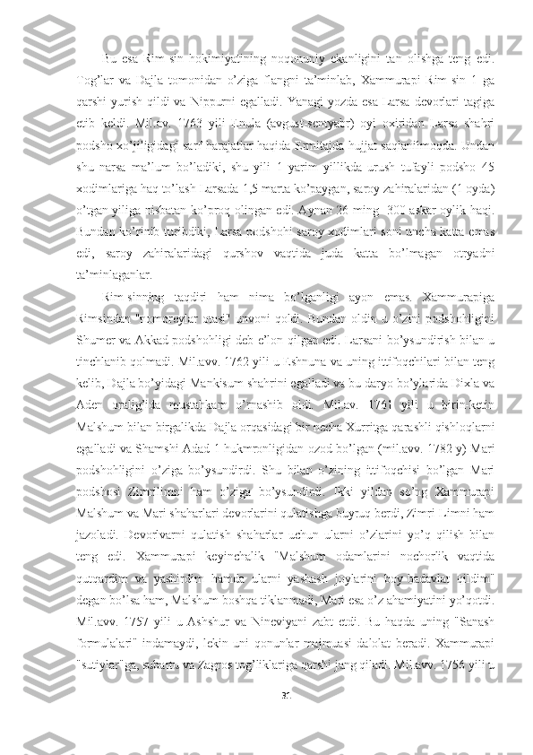 Bu   esa   Rim-sin   hokimiyatining   noqonuniy   ekanligini   tan   olishga   teng   edi.
Tog’lar   va   Dajla   tomonidan   o’ziga   flangni   ta’minlab,   Xammurapi   Rim-sin   1   ga
qarshi yurish qildi va Nippurni  egalladi. Yanagi yozda esa  Larsa devorlari  tagiga
etib   keldi.   Mil.av.   1763   yili   Enula   (avgust-sentyabr)   oyi   oxiridan   Larsa   shahri
podsho xo’jiligidagi sarf-harajatlar haqida Ermitajda hujjat saqlanilmoqda. Undan
shu   narsa   ma’lum   bo’ladiki,   shu   yili   1   yarim   yillikda   urush   tufayli   podsho   45
xodimlariga haq to’lash Larsada 1,5 marta ko’paygan, saroy zahiralaridan (1 oyda)
o’tgan yiliga nisbatan ko’proq olingan edi. Aynan 26 ming- 300 askar oylik haqi.
Bundan ko’rinib turibdiki, Larsa podshohi saroy xodimlari soni uncha katta emas
edi,   saroy   zahiralaridagi   qurshov   vaqtida   juda   katta   bo’lmagan   otryadni
ta’minlaganlar. 
Rim-sinning   taqdiri   ham   nima   bo’lganligi   ayon   emas.   Xammurapiga
Rimsindan  "nomoreylar  otasi"  unvoni  qoldi. Bundan oldin u o’zini  podshohligini
Shumer va Akkad podshohligi deb e’lon qilgan edi. Larsani bo’ysundirish bilan u
tinchlanib qolmadi. Mil.avv. 1762 yili u Eshnuna va uning ittifoqchilari bilan teng
kelib, Dajla bo’yidagi Mankisum shahrini egalladi va bu daryo bo’ylarida Dixla va
Aden   oralig’ida   mustahkam   o’rnashib   oldi.   Mil.av.   1761   yili   u   birin-ketin
Malshum bilan birgalikda Dajla orqasidagi bir necha Xurritga qarashli qishloqlarni
egalladi va Shamshi Adad 1 hukmronligidan ozod bo’lgan (mil.avv. 1782 y) Mari
podshohligini   o’ziga   bo’ysundirdi.   Shu   bilan   o’zining   ittifoqchisi   bo’lgan   Mari
podshosi   Zimrilimni   ham   o’ziga   bo’ysundirdi.   Ikki   yildan   so’ng   Xammurapi
Malshum va Mari shaharlari devorlarini qulatishga buyruq berdi, Zimri-Limni ham
jazoladi.   Devorlvarni   qulatish   shaharlar   uchun   ularni   o’zlarini   yo’q   qilish   bilan
teng   edi.   Xammurapi   keyinchalik   "Malshum   odamlarini   nochorlik   vaqtida
qutqardim   va   yashirdim   hamda   ularni   yashash   joylarini   boy-badavlat   qildim"
degan bo’lsa ham, Malshum boshqa tiklanmadi, Mari esa o’z ahamiyatini yo’qotdi.
Mil.avv.   1757   yili   u   Ashshur   va   Nineviyani   zabt   etdi.   Bu   haqda   uning   "Sanash
formulalari"   indamaydi,   lekin   uni   qonunlar   majmuasi   dalolat   beradi.   Xammurapi
"sutiylar"ga, subartu va Zagros tog’liklariga qarshi jang qiladi. Mil.avv. 1756 yili u
31 