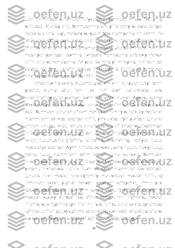 ularni tor-mor etadi va Eshnunani bo’ysundiradi. Xammurapi mil.avv. 1750 yilida
vafot   etadi.   Shunday   qilib,   Xammurapining   ko’p   yillik   harbiy   va   davlat   faoliyati
natijasida   alohida   quyi,   markaziy   va   yuqori   Mesopotamiyaning   bir   qismini   o’z
ichiga olgan alohida davlat tashkil  topdi. Bu birlashma o’zining butunligida faqat
46 bir avlod ichida bo’lsa ham, u odamlar xotirasida uzoq saqlanib qoldi. Bobil to
madaniyati   yashnagan   davrining   oxirigacha   mamlakatning   an’anaviy   markazi
bo’lib   qoldi   va   mamlakatning   o’zi   yana   ikki   ming   yil   mobaynida   Bobiliston   deb
atalgan.   Ikki   daryo   oralig’ini   davlatga   birlashtirganida   (Bobiliston)   Xammurapi
bo’sh joydan boshlamagan edi  [18, 132-b] . 
Birlashtiruvning asosida Kudurmabug va Rim-sin 1 faoliyatlari tufayli zamin
yaratildi,   shuning   uchun   ham   "Eski   Bobil   davri"   tushunchasiga   Larsa
podshohligining gullab-yashnashi davrini ham kiritish mumkin. Ayniqsa, qadimgi
Mesopotamiya   tarixida   Xammurapi   qonunlarining   o’rni   alohida   ahamiyat   kasb
etadi. Xammurapi qonunlari to’plami mamlakatni ijtimoiy va iqtisodiy rivojlanish
muammolarini   echishga   qaratilgan   bo’lib,   yirik   toshga   o’yib   yozilgan.   Qonunlar
to’plami  Urnoma,  Ishtar,  Eshnuna  qonunlari  asosida   to’ldirilgan   va  o’zgartirilgan
holda   yangi   moddalar   bilan   boyitilgan.   Qonunlar   moddalari:   jinoiy   huquq,   sud
ishlari,   huquqbuzarlik   (o’g’irlik,   talonchilik,   bosqinchilik),   harbiylar   huquqi
masalalariga   qaratilgan.   Ayrim   boblarda   esa   savdo,   garov   huquqi,   oilaviy   huquq,
mehnat   huquqi   muammolarini   echimi   berilgan.   Qonun   xulosasida   Xammurapi
podshoh   yoki   hukmdorning   xalq   oldidagi   vazifasi,   mavqei,   xalqqa   ko’rsatadigan
yordami,   boshqaruvda   odilona   hukm   va   adolat   muammolari   aks   ettirilgan.
Qonunda   bosh   masala:   iqtisodiyijtimoiy   munosabatlar   masalasi   bo’lib,   a)
o’rmonlarni   asrash,   yog’och   beruvchi   daraxtlarni   ko’paytirish,   o’rmon   yoki
daraxtga   zarar   etkazgan   odam   o’lim   jazosini   olgan;   b)   xo’jalikda   chorvachilik
masalasi:   xususiy   chorvachilikka   e’tibor   berilgan,   mol   o’g’irlansa,   besabab
o’ldirilsa va xo’jayinning aybi  bilan mol  kasal  bo’lsa,  qonun asosida  aybdorlarga
og’ir jazo qo’llanilgan; v) sug’orma dehqonchilik, suvni asrab ishlatish, kanallar va
suv saqlovchi havzalarni ko’paytirish kabi muammolarga qaratilgan. 
32 