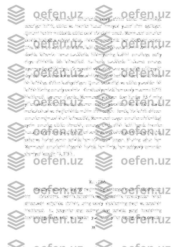   Umuman,   Xammurapi   qonunlarida   asosiy   e’tibor   adolat   muammosiga
qaratilgan   bo’lib,   adolat   va   insonlar   huquqi   himoyasi   yuqori   o’rin   egallagan.
Qonunni   har   bir   moddasida   adolat   asosi   o’z   aksini   topadi.   Xammurapi   qonunlari
asosida   boshqaruv   so’nggi   Salon,   Pisistrat   qonunlarida   ham   o’z   aksini   topgan.
O’rta  asr  Sharq xalqlari   tarixida  bu kabi   adolatli  boshqaruv  tizimini  Amir  Temur
davrida   ko’ramiz.   Temur   tuzuklarida   hokimiyatning   kuchini   qonunlarga   qat’iy
rioya   qilinishida   deb   ko’rsatiladi.   Bu   haqda   tuzuklarda   "Hukumat   qonunga
tayanmaydigan hokimiyat, o’z mavqeini va kuchini uzoq vaqt saqlab qololmaydi"
deyiladi. Tuzuklarda davlat boshqaruvini izchil tizimi berilishi bilan, "adolat" bilan
ish   ko’rishga   e’tibor   kuchaytirilgan.   Qonun   ustuvorligi   va   adolat   yuzasidan   ish
ko’rish bizning qonuniy asosimiz - Konstitutsiyamizda ham asosiy muammo bo’lib
hisoblanadi.   Umuman   olganda,   Xammurapi   yashagan   davr   bundan   3,5-4   ming
yillar   aval   oldin   bo’lsa-da,   umuman   adolat   yuzasidan   ish   ko’rish,   davlat
markazlashuvi   va   rivojlanishida   muhim   o’rin   tutgan.   Demak,   biz   ko’rib   chiqqan
qonunlar   majmuasi   shuni   ko’rsatadiki,   Xammurapi   tuzgan   qonunlar   to’plamidagi
ayrim   qonunlar   adolat   o’rnatish,   qonunga   amal   qilish   kabi   hamda   insonlar
huquqini to’g’ri himoya qilish boblari zamonga moslashtirilgan holda, antik, o’rta
asrlar   va   hozirgi   zamon   tarixida   ham   o’z   o’rnini   topgan.   Shuning   uchun   ham
Xammurapi   qonunlarini   o’rganish   hozirda   ham   ilmiy,   ham   tarbiyaviy   tomondan
ahamiyati kattadir  [19, 215-b] .
XULOSA
Bashariyat   tarixining   keyingi   rivojini   belgilab   bergan   muhim   bosqichlardan
biri   –   o’zlashtirma   ovchilik-baliqchilik   va   termachilik   iqtisodiyotdan   ishlab
chiqaruvchi   xo’jalikka   o’tilishi,   uning   asosiy   shakllarining   rivoji   va   tarqalishi
hisoblanadi.   Bu   jarayonlar   eng   qadimgi   davr   tarixida   yangi   bosqichning
boshlanishiga   asos   soldi   va   bundan   yuz   ming   yillar   ilgarigi   evolyutsiyadan
33 