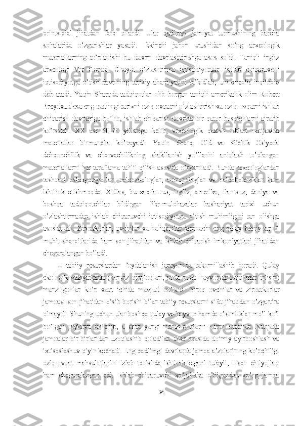 printsipial   jihatdan   farq   qilardi.   Ular   qadimgi   jamiyat   turmushining   barcha
sohalarida   o’zgarishlar   yasadi.   Ikkinchi   jahon   urushidan   so’ng   arxeologik
materiallarning   to’planishi   bu   davrni   davrlashtirishga   asos   soldi.   Taniqli   ingliz
arxeologi   Vir   Gordon   Chayld   o’zlashtirma   iqtisodiyotdan   ishlab   chiqaruvchi
iqtisodiyotga   o’tish   davrining   tarixiy   ahamiyatini   ta’kidlab,   uni   «neolit   inqilobi»
deb   atadi.   Yaqin   Sharqda   tadqiqotlar   olib   borgan   taniqli   amerikalik   olim   Robert
Breydvud esa eng qadimgi tarixni oziq-ovqatni o’zlashtirish va oziq-ovqatni ishlab
chiqarish   davrlariga   bo’lib,   ishlab   chiqarish   davrida   bir   qator   bosqichlarni   ajratib
ko’rsatdi.   XX   asr   60-70   yillariga   kelib,   arxeologik   qazish   ishlari   natijasida
materiallar   birmuncha   ko’payadi.   Yaqin   Sharq,   Old   va   Kichik   Osiyoda
dehqonchilik   va   chorvachilikning   shakllanish   yo’llarini   aniqlash   to’plangan
materiallarni  har  taraflama tahlil qilish asosida  o’rganiladi. Bunda arxeologlardan
tashqari   paleogeograflar,   paleozoologlar,   antropologlar   va   paleobotaniklar   ham
ishtirok   etishmoqda.   Xullas,   bu   xaqda   rus,   ingliz,   amerika,   frantsuz,   daniya   va
boshqa   tadqiqotchilar   bildirgan   fikr-mulohazalar   bashariyat   tarixi   uchun
o’zlashtirmadan   ishlab   chiqaruvchi   iqtisodiyotga   o’tish   muhimligini   tan   olishga
asoslanadi.   Ziroatkorlar,   ovchilar   va   baliqchilar   jamoachi   eng   qulay   tabiiy   atrof-
muhit   sharoitlarida   ham   son   jihatidan   va   ishlab   chiqarish   imkoniyatlari   jihatidan
chegaralangan bo’ladi. 
U   tabiiy   resurslardan   foydalanish   jarayonida   takomillashib   boradi.   Qulay
ekologik   vaziyatlarda   (dengiz   qirg’oqlari,   poda-poda   hayvonlar   istiqomat   qilishi)
manzilgohlar   ko’p   vaqt   ichida   mavjud   bo’ladi.   Biroq   ovchilar   va   ziroatkorlar
jamoasi son jihatidan o’sib borishi bilan tabiiy resurslarni sifat jihatidan o’zgartira
olmaydi. Shuning uchun ular boshqa qulay va hayvon hamda o’simliklar mo’l-ko’l
bo’lgan   joylarga   ko’chib,   u   erda   yangi   manzilgohlarni   barpo   etadilar.   Natijada
jamoalar   bir-birlaridan   uzoqlashib   qoladilar.   Ular   orasida   doimiy   ayirboshlash   va
ixtisoslashuv qiyin kechadi. Eng qadlimgi davrlarda jamoa a’zolarining ko’pchiligi
oziq-ovqat   mahsulotlarini   izlab   topishda   ishtirok   etgani   tufayli,   inson   ehtiyojlari
ham   chegaralangan   edi.   Ishlab   chiqaruvchi   xo’jalikka   o’tilgandan   so’ng   jamoa
34 