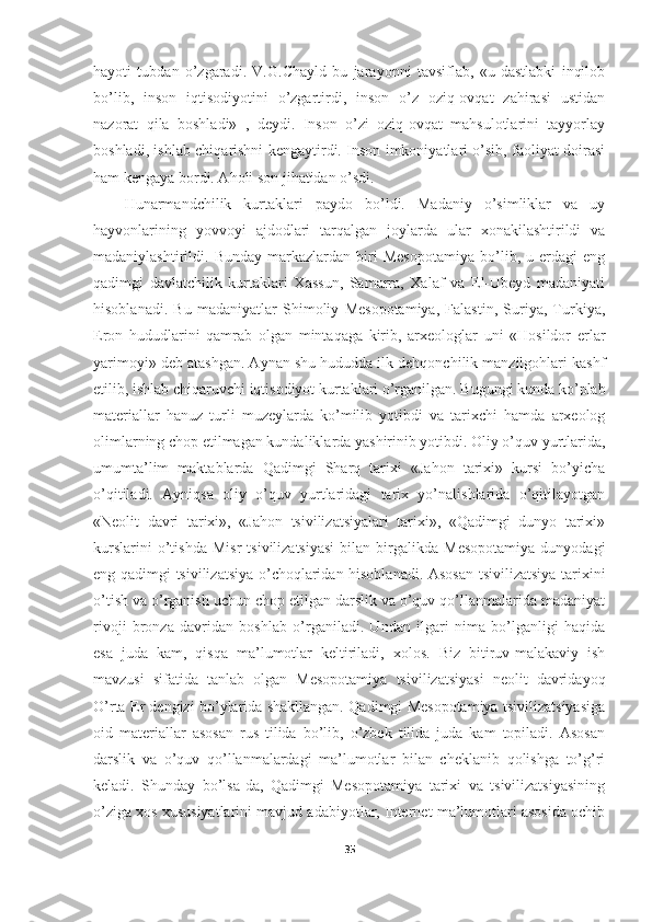 hayoti   tubdan   o’zgaradi.   V.G.Chayld   bu   jarayonni   tavsiflab,   «u   dastlabki   inqilob
bo’lib,   inson   iqtisodiyotini   o’zgartirdi,   inson   o’z   oziq-ovqat   zahirasi   ustidan
nazorat   qila   boshladi»   ,   deydi.   Inson   o’zi   oziq-ovqat   mahsulotlarini   tayyorlay
boshladi, ishlab chiqarishni kengaytirdi. Inson imkoniyatlari o’sib, faoliyat doirasi
ham kengaya bordi. Aholi son jihatidan o’sdi. 
Hunarmandchilik   kurtaklari   paydo   bo’ldi.   Madaniy   o’simliklar   va   uy
hayvonlarining   yovvoyi   ajdodlari   tarqalgan   joylarda   ular   xonakilashtirildi   va
madaniylashtirildi.   Bunday   markazlardan   biri   Mesopotamiya   bo’lib,   u   erdagi   eng
qadimgi   davlatchilik   kurtaklari   Xassun,   Samarra,   Xalaf   va   El-Ubeyd   madaniyati
hisoblanadi.   Bu   madaniyatlar   Shimoliy   Mesopotamiya,   Falastin,   Suriya,   Turkiya,
Eron   hududlarini   qamrab   olgan   mintaqaga   kirib,   arxeologlar   uni   «Hosildor   erlar
yarimoyi» deb atashgan. Aynan shu hududda ilk dehqonchilik manzilgohlari kashf
etilib, ishlab chiqaruvchi iqtisodiyot kurtaklari o’rganilgan. Bugungi kunda ko’plab
materiallar   hanuz   turli   muzeylarda   ko’milib   yotibdi   va   tarixchi   hamda   arxeolog
olimlarning chop etilmagan kundaliklarda yashirinib yotibdi. Oliy o’quv yurtlarida,
umumta’lim   maktablarda   Qadimgi   Sharq   tarixi   «Jahon   tarixi»   kursi   bo’yicha
o’qitiladi.   Ayniqsa   oliy   o’quv   yurtlaridagi   tarix   yo’nalishlarida   o’qitilayotgan
«Neolit   davri   tarixi»,   «Jahon   tsivilizatsiyalari   tarixi»,   «Qadimgi   dunyo   tarixi»
kurslarini   o’tishda   Misr   tsivilizatsiyasi   bilan   birgalikda   Mesopotamiya   dunyodagi
eng qadimgi tsivilizatsiya o’choqlaridan hisoblanadi. Asosan tsivilizatsiya tarixini
o’tish va o’rganish uchun chop etilgan darslik va o’quv qo’llanmalarida madaniyat
rivoji   bronza   davridan   boshlab   o’rganiladi.   Undan   ilgari   nima   bo’lganligi   haqida
esa   juda   kam,   qisqa   ma’lumotlar   keltiriladi,   xolos.   Biz   bitiruv-malakaviy   ish
mavzusi   sifatida   tanlab   olgan   Mesopotamiya   tsivilizatsiyasi   neolit   davridayoq
O’rta Er dengizi bo’ylarida shakllangan. Qadimgi Mesopotamiya tsivilizatsiyasiga
oid   materiallar   asosan   rus   tilida   bo’lib,   o’zbek   tilida   juda   kam   topiladi.   Asosan
darslik   va   o’quv   qo’llanmalardagi   ma’lumotlar   bilan   cheklanib   qolishga   to’g’ri
keladi.   Shunday   bo’lsa-da,   Qadimgi   Mesopotamiya   tarixi   va   tsivilizatsiyasining
o’ziga xos xususiyatlarini mavjud adabiyotlar, Internet ma’lumotlari asosida ochib
35 