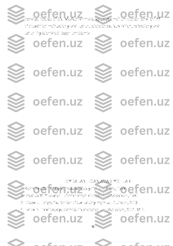 berishga harakat qildik. Mazkur ishimizda keltirilgan ma’lumotlardan tarix fani 66
o’qituvchilari ma’ruzalar yozish uchun, talabalar esa kurs ishlari, referatlar yozish
uchun foydalanishadi degan umiddamiz.
FOYDALANILGAN ADABIYOTLAR
1. Karimov I.A. Tarixiy xotirasiz kelajak yo’q. – T.:Sharq, 1998
2. Drachuk V. Yozuvlar – o’tmish sirlari shohidi.- T.:O’zbekiston, 1980 
3.   Otaev U. Epigrafika fanidan o’quv-uslubiy majmua.- Guliston, 2005 
4. Eshov B. Tsivilizatsiya tizimida ilk shaharlar. – T.:Zar qalam, 2004. 56 b. 
36 