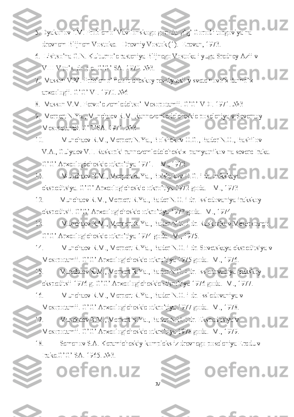 5. Dyakonov I.M. Problemo’ Vavilonskogo goroda. g’g’ Gorod i torgovlya na 
drevnem Blijnem Vostoke. - Drevniy Vostok (1).- Erevan, 1973. 
6.   Lisitso’na G.N. Kulturno’e rasteniya Blijnego Vostoka i yuga Sredney Azii v 
VIII-V to’s. do n.e. G’G’ SA. 1970. №3. 
7.   Masson V.M. Problemo’ neoliticheskoy revolyutsii v svete novo’x danno’x 
arxeologii. G’G’ VI. 1970. №6 
8.   Masson V.M. Pervo’e zemledeltso’ Mesopotamii. G’G’ VDI. 1971. №3 
9.   Merpert N.Ya., Munchaev R.M. Rannezemledelcheskie poseleniya v Severnoy 
Mesopotamii. G’G’SA. 1971. №3 
10.   Munchaev R.M., Merpert N.Ya., Bolshakov O.G., Bader N.O., Bashilov 
V.A., Gulyaev V.I. Raskopki rannezemledelcheskix  pamyatnikov na severe Iraka. 
G’G’ Arxeologicheskie otkro’tiya 1971. – M., 1972. 
11.   Munchaev R.M., Merpert R.Ya., Bolshakov O.G. i dr. Irakskaya 
ekspeditsiya. G’G’ Arxeologicheskie otkro’tiya 1972 goda. – M., 1973 
12. Munchaev R.M., Merpert R.Ya., Bader N.O. i dr. Issledovaniya irakskoy 
ekspeditsii. G’G’ Arxeologicheskie otkro’tiya 1973 goda.- M., 1974. 
13.   Munchaev R.M., Merpert R.Ya., Bader N.O. i dr. Raskopki v Mesopotamii. 
G’G’ Arxeologicheskie otkro’tiya 1974 goda.- M., 1975. 
14.   Munchaev R.M., Merpert R.Ya., Bader N.O. i dr. Sovetskaya ekspeditsiya v
Mesopotamii. G’G’ Arxeologicheskie otkro’tiya 1975 goda.- M., 1976. 
15. Munchaev R.M., Merpert R.Ya., Bader N.O. i dr. Issledovaniya irakskoy 
ekspeditsii 1976 g. G’G’ Arxeologicheskie otkro’tiya 1976 goda.- M., 1977. 
16.   Munchaev R.M., Merpert R.Ya., Bader N.O. i dr. Issledovaniya v 
Mesopotamii. G’G’ Arxeologicheskie otkro’tiya 1977 goda.- M., 1978. 
17. Munchaev R.M., Merpert R.Ya., Bader N.O. i dr. Ekspeditsiya v 
Mesopotamii. G’G’ Arxeologicheskie otkro’tiya 1978 goda.- M., 1979. 
18. Semenov S.A. Keramicheskiy kompleks iz drevnego poseleniya Eredu v 
Irake.G’G’ SA. 1965. №3. 
37 