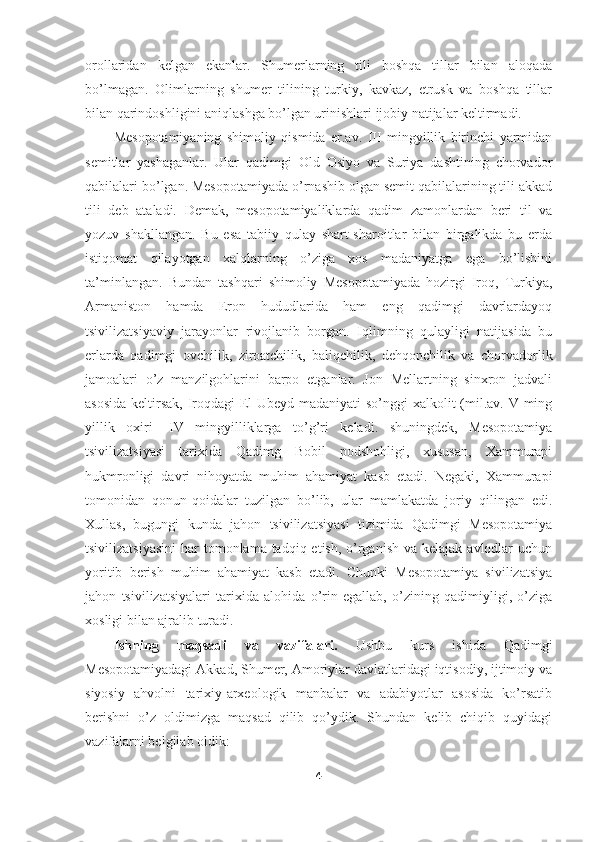 orollaridan   kelgan   ekanlar.   Shumerlarning   tili   boshqa   tillar   bilan   aloqada
bo’lmagan.   Olimlarning   shumer   tilining   turkiy,   kavkaz,   etrusk   va   boshqa   tillar
bilan qarindoshligini aniqlashga bo’lgan urinishlari ijobiy natijalar keltirmadi. 
Mesopotamiyaning   shimoliy   qismida   er.av.   III   mingyillik   birinchi   yarmidan
semitlar   yashaganlar.   Ular   qadimgi   Old   Osiyo   va   Suriya   dashtining   chorvador
qabilalari bo’lgan. Mesopotamiyada o’rnashib olgan semit qabilalarining tili akkad
tili   deb   ataladi.   Demak,   mesopotamiyaliklarda   qadim   zamonlardan   beri   til   va
yozuv   shakllangan.   Bu   esa   tabiiy   qulay   shart-sharoitlar   bilan   birgalikda   bu   erda
istiqomat   qilayotgan   xalqlarning   o’ziga   xos   madaniyatga   ega   bo’lishini
ta’minlangan.   Bundan   tashqari   shimoliy   Mesopotamiyada   hozirgi   Iroq,   Turkiya,
Armaniston   hamda   Eron   hududlarida   ham   eng   qadimgi   davrlardayoq
tsivilizatsiyaviy   jarayonlar   rivojlanib   borgan.   Iqlimning   qulayligi   natijasida   bu
erlarda   qadimgi   ovchilik,   ziroatchilik,   baliqchilik,   dehqonchilik   va   chorvadorlik
jamoalari   o’z   manzilgohlarini   barpo   etganlar.   Jon   Mellartning   sinxron   jadvali
asosida  keltirsak, Iroqdagi  El Ubeyd madaniyati  so’nggi  xalkolit  (mil.av. V ming
yillik   oxiri   -IV   mingyilliklarga   to’g’ri   keladi.   shuningdek,   Mesopotamiya
tsivilizatsiyasi   tarixida   Qadimg   Bobil   podshohligi,   xususan,   Xammurapi
hukmronligi   davri   nihoyatda   muhim   ahamiyat   kasb   etadi.   Negaki,   Xammurapi
tomonidan   qonun-qoidalar   tuzilgan   bo’lib,   ular   mamlakatda   joriy   qilingan   edi.
Xullas,   bugungi   kunda   jahon   tsivilizatsiyasi   tizimida   Qadimgi   Mesopotamiya
tsivilizatsiyasini  har  tomonlama tadqiq etish, o’rganish  va kelajak  avlodlar  uchun
yoritib   berish   muhim   ahamiyat   kasb   etadi.   Chunki   Mesopotamiya   sivilizatsiya
jahon   tsivilizatsiyalari   tarixida   alohida   o’rin   egallab,   o’zining   qadimiyligi,   o’ziga
xosligi bilan ajralib turadi. 
Ishning   maqsadi   va   vazifalari.   Ushbu   kurs   ishida   Qadimgi
Mesopotamiyadagi Akkad, Shumer, Amoriylar davlatlaridagi iqtisodiy, ijtimoiy va
siyosiy   ahvolni   tarixiy-arxeologik   manbalar   va   adabiyotlar   asosida   ko’rsatib
berishni   o’z   oldimizga   maqsad   qilib   qo’ydik.   Shundan   kelib   chiqib   quyidagi
vazifalarni belgilab oldik: 
4 