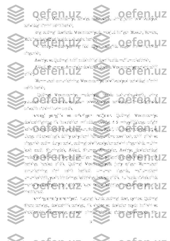 -   Qadimgi   Mesopotamiya   tarixiga   nazar   solib,   uning   jahon   tsivilizatsiyasi
tarixidagi o’rnini ochib berish; 
-   eng   qadimgi   davrlarda   Mesopotamiyada   mavjud   bo’lgan   Xassun,   Samara,
Xalaf madaniyatlari haqida tushuncha berish; 
-   El   Ubeyd   madaniyatining   ikki   daryo   oralig’ida   tutgan   o’rnini   alohida
o’rganish; 
- Assiriya va Qadimgi Bobil podshohligi davri haqida ma’lumot keltirish, 
- Akkad, Shumer va Amoriylar davlatlari davrida Mesopotamiya tarixini tahlil
qilish; 
-   Xammurapi   qonunlarining   Mesopotamiya   tsivilizatsiyasi   tarixidagi   o’rnini
ochib berish; 
-   Qadimgi   Mesopotamiya   madaniyati   haqida   tushuncha   berib,   uning
yutuqlarini   ochib   berish   va   jahon   tsivilizatsiyasi   tarixidagi   o’rni   to’g’risida
to’xtalib o’tishni lozim topdik. 
Ishdagi   yangilik   va   erishilgan   natijalar.   Qadimgi   Mesopotamiya
davlatchiligining   ilk   bosqichlari   miloddan   avvalgi   6-5   mingyilliklarga   to’g’ri
kelishi haqida dalolat beruvchi Xassun, Samarra, Xalaf, El-Ubeyd madaniyatlari va
ularga  oid  arxeologik  daliliy ashyolarni   har  tomonlama  tavsiflash,  tahlil  qilish  va
o’rganish qadim dunyo tarixi, qadimgi tsivilizatsiyalar tarixini o’rganishda muhim
kasb   etadi.   Shuningdek,   Akkad,   Shumer,   Amoriylar,   Assiriya   davlatlaridagi
madaniyat   tarixi   bu   davrdla   yaratilgan   nodir   yodgorliklar   ahamiyatini   ochib
berishga   harakat   qildik.   Qadimgi   Mesopotamiyada   joriy   etilgan   Xammurapi
qonunlarining   o’rni   ochib   beriladi.   Umuman   olganda,   ma’lumotlarni
umumlashtirib, yaxlit bir tizimga keltirishga harakat qildik. Bu haqda o’zbek tilida
manba   va   adabiyotlar   yo’q   bo’lib,   kurs     ish i da   keltirilgan   ma’lumotlar   yangilik
hisoblanadi. 
Ishning   amaliy   ahamiyati .   Bugungi   kunda   qadimgi   davr,   ayniqsa   Qadimgi
Sharq   tarixiga,   davlatchilik   tarixiga,   ilk   shahar   va   davlatlar   paydo   bo’lishi   va
shakllanishi   muammosiga   tarixchi   olimlar   alohida   e’tibor   berishmoqda.   Shu
5 