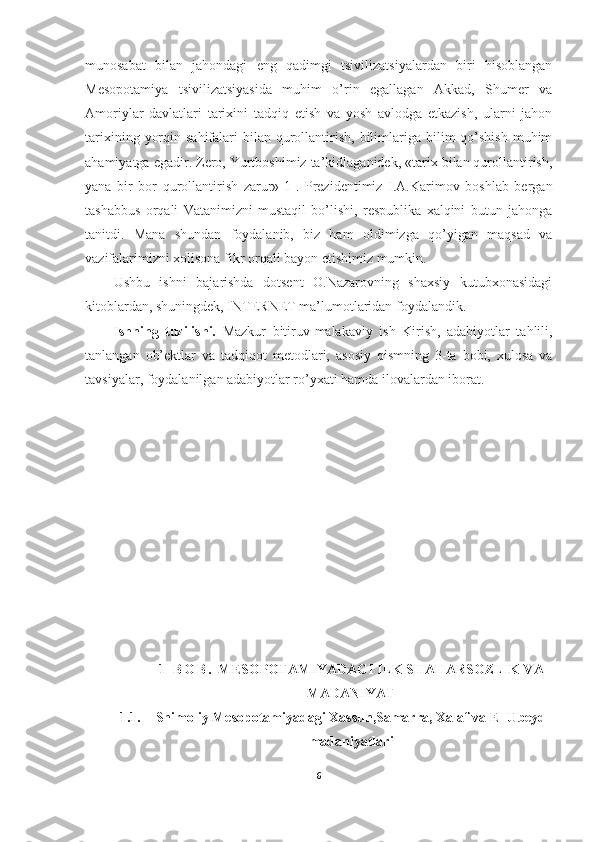 munosabat   bilan   jahondagi   eng   qadimgi   tsivilizatsiyalardan   biri   hisoblangan
Mesopotamiya   tsivilizatsiyasida   muhim   o’rin   egallagan   Akkad,   Shumer   va
Amoriylar   davlatlari   tarixini   tadqiq   etish   va   yosh   avlodga   etkazish,   ularni   jahon
tarixining  yorqin  sahifalari  bilan  qurollantirish,  bilimlariga bilim   qo’shish   muhim
ahamiyatga egadir. Zero, Yurtboshimiz ta’kidlaganidek, «tarix bilan qurollantirish,
yana   bir   bor   qurollantirish   zarur»[1].   Prezidentimiz   I.A.Karimov   boshlab   bergan
tashabbus   orqali   Vatanimizni   mustaqil   bo’lishi,   respublika   xalqini   butun   jahonga
tanitdi.   Mana   shundan   foydalanib,   biz   ham   oldimizga   qo’yigan   maqsad   va
vazifalarimizni xolisona fikr orqali bayon etishimiz mumkin. 
Ushbu   ishni   bajarishda   dotsent   O.Nazarovning   shaxsiy   kutubxonasidagi
kitoblardan, shuningdek, INTERNET ma’lumotlaridan foydalandik. 
Ishning   tuzilishi.   Mazkur   bitiruv-malakaviy   ish   Kirish,   adabiyotlar   tahlili,
tanlangan   ob’ektlar   va   tadqiqot   metodlari,   asosiy   qismning   3-ta   bobi,   xulosa   va
tavsiyalar, foydalanilgan adabiyotlar ro’yxati hamda ilovalardan iborat.
1 - B O B .   MESOPOTAMIYADAGI ILK SHAHARSOZLIK VA
MADANIYAT
1.1. Shimoliy Mesopotamiyadagi Xassun,Samarra, Xalaf va El-Ubeyd
madaniyatlari
6 