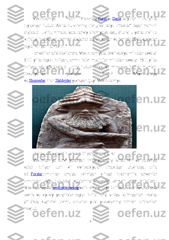 Mesopotamiya   —   Yaqin   Sharqning   Furot   va   Dajla   daryolari   oralig idaʻ
joylashgan hududi. Aslida  bu so zning o zi  „ikki  daryo o rtasida“  degan ma noni	
ʻ ʻ ʻ ʼ
anglatadi.   Ushbu   mintaqa   katta   tarixiy   ahamiyatga   ega,   chunki   u   yerda   qishloq
xo jaligi   boshlangan,   birinchi   shaharlar   tashkil   etilgan   va   birinchi   tsivilizatsiyalar	
ʻ
paydo bo lgan	
ʻ  [2, 129-b] . 
Tarixchilar ta kidlashlaricha Mesopotamiyada tsivilizatsiya miloddan avvalgi	
ʼ
5000-yilda   paydo   bo lgan,   ammo   ba zi   mualliflar   miloddan   avvalgi   3500-yilda	
ʻ ʼ
bo lgan   deb   ta kidlashadi.   Uning   hududini   ikki   xil   mintaqaga   bo lish   mumkin:	
ʻ ʼ ʻ
Ossuriyaliklar   yashagan   Yuqori   Mesopotamiya
va   Shumerlar   bilan   Xaldeylar   yashagan Quyi Mesopotamiya.
Enkidu, Uruk shahri hukmdori Gilgamishning do'sti
Mesopotamiya   tarixi   yaratilgan   imperiyalarning   ko tarilishi   va   qulashiga	
ʻ
sabab   bo lgan   turli   xil   sivilizatsiyalar   o rtasidagi   urushlarga   to la	
ʻ ʻ ʻ
edi.   Forslar   tomonidan   amalga   oshirilgan   so nggi   bosqinchilik   tarixchilar	
ʻ
tomonidan   ushbu   hududdagi   xalqlarning   tanazzulga   uchrashi   uchun   ishlatilgan.
Mesopotamiyada   sivilizatsiyaning   kelib   chiqish   joyi   bo lishdan   tashqari,   ko plab	
ʻ ʻ
texnik   va   siyosiy   yangiliklar   paydo   bo ldi.   Eng   ko zga   ko ringanlari   orasida	
ʻ ʻ ʻ
g ildirak,   sug orish   tizimi,   qonunlar   yoki   yozuvlarning   birinchi   to plamlari	
ʻ ʻ ʻ
mavjud.
7 