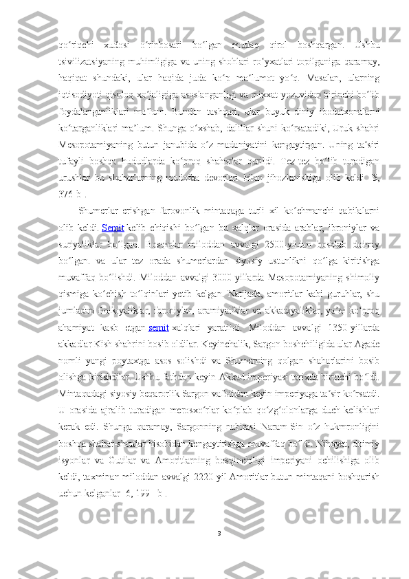 qo riqchi   xudosi   o rinbosari   bo lgan   mutlaq   qirol   boshqargan.   Ushbuʻ ʻ ʻ
tsivilizatsiyaning   muhimligiga   va   uning   shohlari   ro yxatlari   topilganiga   qaramay,	
ʻ
haqiqat   shundaki,   ular   haqida   juda   ko p   ma lumot   yo q.   Masalan,   ularning	
ʻ ʼ ʻ
iqtisodiyoti qishloq xo jaligiga asoslanganligi va mixxat yozuvidan birinchi bo lib	
ʻ ʻ
foydalanganliklari   ma lum.   Bundan   tashqari,   ular   buyuk   diniy   ibodatxonalarni
ʼ
ko targanliklari   ma lum.  Shunga   o xshab,   dalillar   shuni   ko rsatadiki,   Uruk   shahri	
ʻ ʼ ʻ ʻ
Mesopotamiyaning   butun   janubida   o z   madaniyatini   kengaytirgan.   Uning   ta siri	
ʻ ʼ
tufayli   boshqa   hududlarda   ko proq   shaharlar   qurildi.   Tez-tez   bo lib   turadigan	
ʻ ʻ
urushlar   bu   shaharlarning   mudofaa   devorlari   bilan   jihozlanishiga   olib   keldi   [5,
376-b] .
Shumerlar   erishgan   farovonlik   mintaqaga   turli   xil   ko chmanchi   qabilalarni	
ʻ
olib   keldi.   Semit   kelib   chiqishi   bo lgan   bu   xalqlar   orasida   arablar,   ibroniylar   va	
ʻ
suriyaliklar   bo lgan.   Bosqinlar   miloddan   avvalgi   2500-yildan   boshlab   doimiy	
ʻ
bo lgan.   va   ular   tez   orada   shumerlardan   siyosiy   ustunlikni   qo lga   kiritishga	
ʻ ʻ
muvaffaq   bo lishdi.   Miloddan   avvalgi   3000-yillarda   Mesopotamiyaning   shimoliy	
ʻ
qismiga   ko chish   to lqinlari   yetib   kelgan.   Natijada,   amoritlar   kabi   guruhlar,   shu
ʻ ʻ
jumladan   finikiyaliklar,   ibroniylar,   aramiyaliklar   va   akkadiyaliklar,   ya ni   ko proq	
ʼ ʻ
ahamiyat   kasb   etgan   semit   xalqlari   yaratildi.   Miloddan   avvalgi   1350-yillarda
akkadlar Kish shahrini bosib oldilar. Keyinchalik, Sargon boshchiligida ular Agade
nomli   yangi   poytaxtga   asos   solishdi   va   Shumerning   qolgan   shaharlarini   bosib
olishga kirishdilar. Ushbu fathdan keyin Akkad imperiyasi tarixda birinchi bo ldi.	
ʻ
Mintaqadagi siyosiy beqarorlik Sargon vafotidan keyin imperiyaga ta sir ko rsatdi.	
ʼ ʻ
U   orasida   ajralib   turadigan   merosxo rlar   ko plab   qo zg olonlarga   duch   kelishlari	
ʻ ʻ ʻ ʻ
kerak   edi.   Shunga   qaramay,   Sargonning   nabirasi   Naram-Sin   o z   hukmronligini	
ʻ
boshqa shahar-shtatlar hisobidan kengaytirishga muvaffaq bo ldi. Nihoyat, doimiy	
ʻ
isyonlar   va   Gutilar   va   Amoritlarning   bosqinchiligi   imperiyani   ochilishiga   olib
keldi, taxminan miloddan avvalgi  2220-yil  Amoritlar butun mintaqani boshqarish
uchun kelganlar  [6, 199 –b] .
9 
