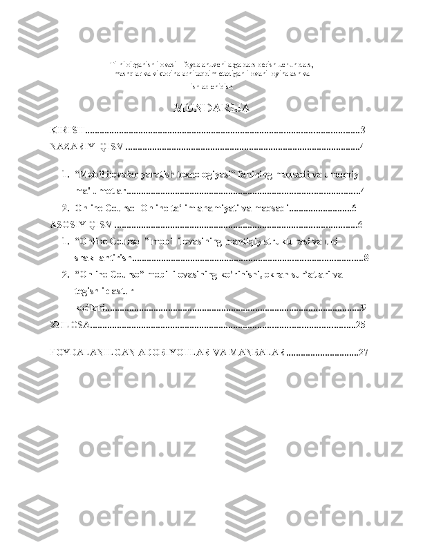 Tilni o'rganish ilovasi - foydalanuvchilarga dars berish uchun dars,
mashqlar va viktorinalarni taqdim etadigan ilovani loyihalash va
ishlab chiqish  
MUNDARIJA
KIRISH ................................................................................................................. 3
NAZARIY   QISM ................................................................................................. 4
1. “Mobil ilovalar yaratish texnologiyasi” fanining maqsadi va umumiy  
ma'lumotlar ................................................................................................ 4
2. Online Course- Online  ta’lim ahamiyati   va   maqsadi .......................... 6
ASOSIY   QISM .................................................................................................... 6
1. “Online Course  ” mobil ilovasining mantiqiy strukturasi va uni  
shakllantirish ............................................................................................... 8
2. “Online Course” mobil ilovasining ko’rinishi, ekran sur’atlari va 
tegishli   dastur
kodlari .......................................................................................................... 9
XULOSA ............................................................................................................. 2 5
FOYDALANILGAN   ADOBIYOTLAR   VA   MANBALAR .............................. 27 
