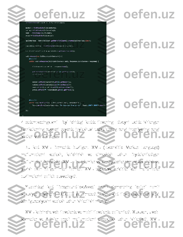 4- qadam:settings.xml     fayl   ichidagi   kodda   ilovaning     dizayni   ustida   ishlangan
ikonkalarning   razmeri   qayerda   joylashuvi   tugmalarning   rangi   interfysning   rangi
kodlari kiritib o`tilgan. 
Bu   kod   XML   formatida   buzilgan.   XML   (Extensible   Markup   Language)
ma lumotlarni   saqlash,   ko chirish   va   almashish   uchun   foydalaniladiganʼ ʻ
ma lumotlar formatidir. XML - bu odamlar va kompyuterlar tomonidan o'qish va
ʼ
yozish   oson   bo'lgan   matn   formati.   XML   teglar   va   tarkiblar   kabi   ma'lumotlar
tuzilmalarini qo'llab-quvvatlaydi.
Yuqoridagi   kod   "foregroundTextAsset"   nomli   elementning   "color"   nomli
xususiyati   qiymatini   "000000"   ga   o'rnatadi.   Ushbu   kod   ilova   sozlamalari   yoki
konfiguratsiyasini saqlash uchun ishlatilishi mumkin.
XML ko'pincha veb-ilovalarda va mobil ilovalarda qo'llaniladi. Xususan, u veb-
xizmatlar   va   API-lar   orqali   ma'lumotlarni   almashish   uchun   ishlatiladi.   XML 