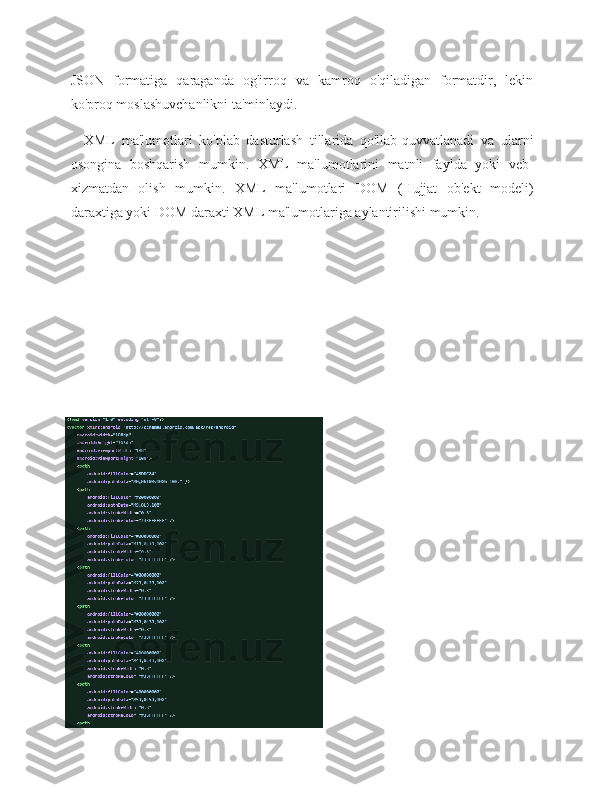 JSON   formatiga   qaraganda   og'irroq   va   kamroq   o'qiladigan   formatdir,   lekin
ko'proq moslashuvchanlikni ta'minlaydi.
XML   ma'lumotlari   ko'plab   dasturlash   tillarida   qo'llab-quvvatlanadi   va   ularni
osongina   boshqarish   mumkin.   XML   ma'lumotlarini   matnli   faylda   yoki   veb-
xizmatdan   olish   mumkin.   XML   ma'lumotlari   DOM   (Hujjat   ob'ekt   modeli)
daraxtiga yoki DOM daraxti XML ma'lumotlariga aylantirilishi mumkin. 