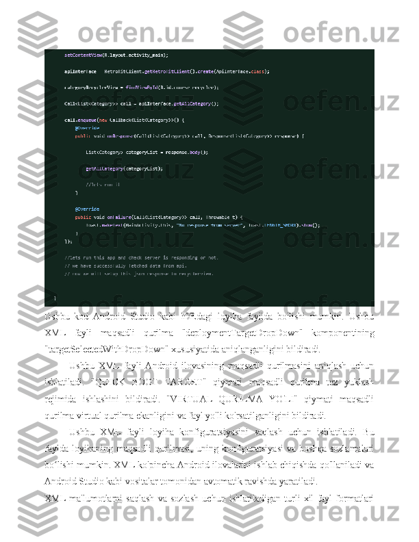 Ushbu   kod   Android   Studio   kabi   IDEdagi   loyiha   faylida   bo'lishi   mumkin.   Ushbu
XML   fayli   maqsadli   qurilma   "deploymentTargetDropDown"   komponentining
"targetSelectedWithDropDown" xususiyatida aniqlanganligini bildiradi.
Ushbu   XML   fayli   Android   ilovasining   maqsadli   qurilmasini   aniqlash   uchun
ishlatiladi.   "QUICK   BOOT   TARGET"   qiymati   maqsadli   qurilma   tez   yuklash
rejimida   ishlashini   bildiradi.   "VIRTUAL   QURILMA   YO'LI"   qiymati   maqsadli
qurilma virtual qurilma ekanligini va fayl yo'li ko'rsatilganligini bildiradi.
Ushbu   XML   fayli   loyiha   konfiguratsiyasini   saqlash   uchun   ishlatiladi.   Bu
faylda   loyihaning   maqsadli   qurilmasi,   uning  konfiguratsiyasi   va   boshqa   sozlamalari
bo lishi mumkin. XML ko'pincha Android ilovalarini ishlab chiqishda qo'llaniladi vaʻ
Android Studio kabi vositalar tomonidan avtomatik ravishda yaratiladi.
XML   ma'lumotlarni   saqlash   va   sozlash   uchun   ishlatiladigan   turli   xil   fayl   formatlari 