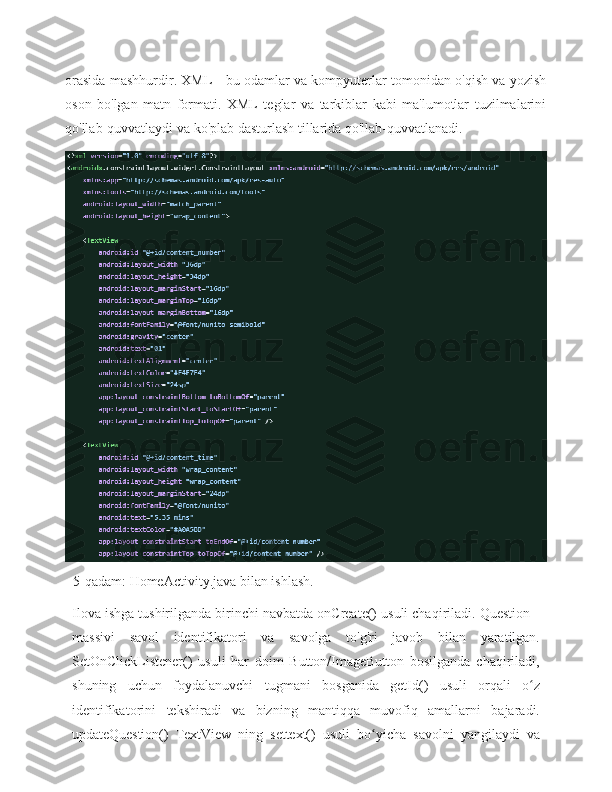 orasida mashhurdir. XML - bu odamlar va kompyuterlar tomonidan o'qish va yozish
oson   bo'lgan   matn   formati.   XML   teglar   va   tarkiblar   kabi   ma'lumotlar   tuzilmalarini
qo'llab-quvvatlaydi va ko'plab dasturlash tillarida qo'llab-quvvatlanadi.
           5-qadam:   HomeActivity.java   bilan   ishlash.
Ilova ishga tushirilganda birinchi navbatda onCreate() usuli chaqiriladi. Question[]
massivi   savol   identifikatori   va   savolga   to'g'ri   javob   bilan   yaratilgan.
SetOnClickListener()   usuli   har   doim   Button/ImageButton   bosilganda   chaqiriladi,
shuning   uchun   foydalanuvchi   tugmani   bosganida   getId()   usuli   orqali   o zʻ
identifikatorini   tekshiradi   va   bizning   mantiqqa   muvofiq   amallarni   bajaradi.
updateQuestion()   TextView   ning   settext()   usuli   bo yicha	
ʻ   savolni   yangilaydi   va 