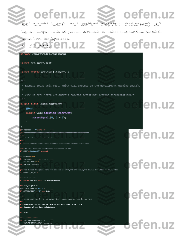 savol   raqamini   kuzatish   orqali   tasvirlarni   o zgartiradi.ʻ   checkAnswer()   usuli
tugmani   bosgan   holda   asl   javobni   tekshiradi   va   matnni   mos   ravishda   ko'rsatish
uchun Toast   dan foydalanadi.
ModelCourse.java 