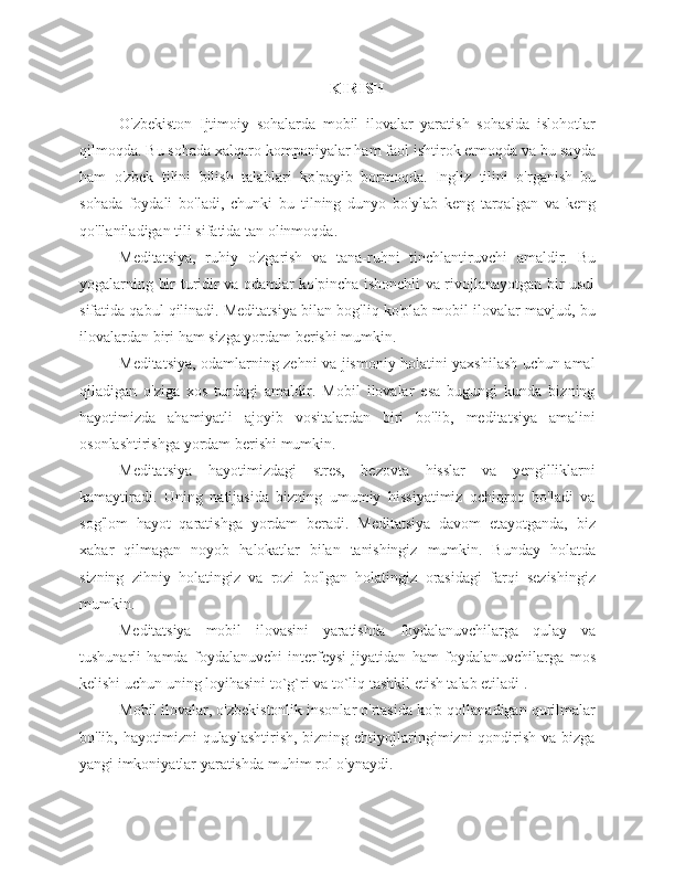 KIRISH
O'zbekiston   Ijtimoiy   sohalarda   mobil   ilovalar   yaratish   sohasida   islohotlar
qilmoqda. Bu sohada xalqaro kompaniyalar ham faol ishtirok etmoqda va bu sayda
ham   o'zbek   tilini   bilish   talablari   ko'payib   bormoqda.   Ingliz   tilini   o'rganish   bu
sohada   foydali   bo'ladi,   chunki   bu   tilning   dunyo   bo'ylab   keng   tarqalgan   va   keng
qo'llaniladigan tili   sifatida   tan   olinmoqda.
Meditatsiya,   ruhiy   o'zgarish   va   tana-ruhni   tinchlantiruvchi   amaldir.   Bu
yogalarning bir turidir va odamlar ko'pincha ishonchli va rivojlanayotgan bir usul
sifatida qabul qilinadi. Meditatsiya bilan bog'liq ko'plab mobil ilovalar mavjud, bu
ilovalardan   biri   ham   sizga yordam   berishi   mumkin.
Meditatsiya, odamlarning zehni va jismoniy holatini yaxshilash uchun amal
qiladigan   o'ziga   xos   turdagi   amaldir.   Mobil   ilovalar   esa   bugungi   kunda   bizning
hayotimizda   ahamiyatli   ajoyib   vositalardan   biri   bo'lib,   meditatsiya   amalini
osonlashtirishga   yordam   berishi   mumkin.
Meditatsiya   hayotimizdagi   stres,   bezovta   hisslar   va   yengilliklarni
kamaytiradi.   Uning   natijasida   bizning   umumiy   hissiyatimiz   ochiqroq   bo'ladi   va
sog'lom   hayot   qaratishga   yordam   beradi.   Meditatsiya   davom   etayotganda,   biz
xabar   qilmagan   noyob   halokatlar   bilan   tanishingiz   mumkin.   Bunday   holatda
sizning   zihniy   holatingiz   va   rozi   bo'lgan   holatingiz   orasidagi   farqi   sezishingiz
mumkin.
Meditatsiya   mobil   ilovasini   yaratishda   foydalanuvchilarga   qulay   va
tushunarli   hamda   foydalanuvchi   interfeysi   jiyatidan   ham   foydalanuvchilarga   mos
kelishi   uchun   uning loyihasini   to`g`ri va   to`liq tashkil   etish talab etiladi   .
Mobil ilovalar, o'zbekistonlik insonlar o'rtasida ko'p qollanadigan qurilmalar
bo'lib, hayotimizni   qulaylashtirish,  bizning ehtiyojlaringimizni  qondirish  va bizga
yangi imkoniyatlar yaratishda   muhim   rol   o'ynaydi. 