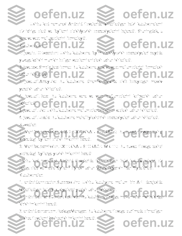 Ushbu   kod   namunasi   Android   ilovalarida   ishlatiladigan   ba'zi   kutubxonalarni
o'z   ichiga   oladi   va   fayllarni   o'qish/yozish   operatsiyalarini   bajaradi.   Shuningdek,   u
sana va vaqt ma'lumotlarini formatlaydi.
Kutubxonalar:
1.   java.io.IOException:   Ushbu   kutubxona   faylni   o'qish/yozish   operatsiyalari   paytida
yuzaga kelishi mumkin bo'lgan xatolarni aniqlash uchun ishlatiladi.
2. java.text.SimpleDateFormat: Bu kutubxona sana va vaqt ma'lumotlarini formatlash
uchun ishlatiladi.
3.   java.util.ArrayList:   Bu   kutubxona   dinamik   ravishda   o'sib   borayotgan   massiv
yaratish uchun ishlatiladi.
4.   java.util.Date:   Bu   kutubxona   sana   va   vaqt   ma lumotlarini   ko rsatish   uchunʼ ʻ
ishlatiladi.
5. java.util.List: Ushbu kutubxona ma'lumotlar to'plamini saqlash uchun ishlatiladi.
6. java.util.Locale: Bu kutubxona mahalliylashtirish operatsiyalari uchun ishlatiladi.
Ruxsatlar:
1.   Manifest.permission.READ   EXTERNAL   STORAGE:   Bu   ruxsat   ilovaga   tashqi
xotiradagi fayllarni o‘qish imkonini beradi.
2.   Manifest.permission.EXTERNAL   STORAGE   WRITE:   Bu   ruxsat   ilovaga   tashqi
xotiradagi fayllarga yozish imkonini beradi
Ushbu   kod   namunasi   Android   ilovalarida   ishlatiladigan   ba'zi   kutubxonalarni   o'z
ichiga oladi va media fayllarni o'ynash uchun MediaPlayer sinfidan foydalanadi.
Kutubxonalar:
1.   android.annotation.SuppressLint:   Ushbu   kutubxona   ma'lum   bir   API   darajasida
ishlatiladigan ba'zi xususiyatlarni yoqish uchun ishlatiladi.
2. android.content.ContentResolver: Bu kutubxona ilovaga ma lumotlar manbalariga	
ʼ
kirish imkonini beradi.
3. android.content.pm.PackageManager: Bu kutubxona ilovaga qurilmada o rnatilgan	
ʻ
boshqa ilovalarni boshqarish imkonini beradi. 