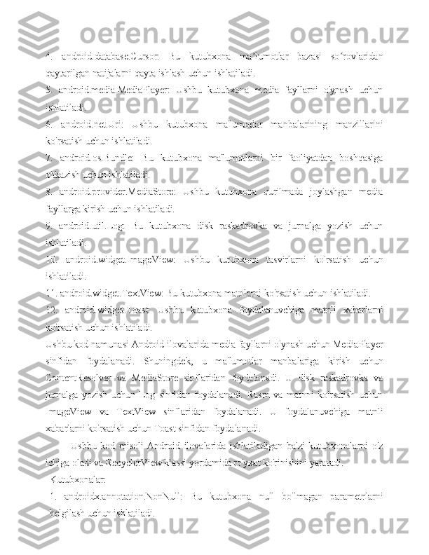 4.   android.database.Cursor:   Bu   kutubxona   ma lumotlar   bazasi   so rovlaridanʼ ʻ
qaytarilgan natijalarni qayta ishlash uchun ishlatiladi.
5.   android.media.MediaPlayer:   Ushbu   kutubxona   media   fayllarni   o'ynash   uchun
ishlatiladi.
6.   android.net.Uri:   Ushbu   kutubxona   ma'lumotlar   manbalarining   manzillarini
ko'rsatish uchun ishlatiladi.
7.   android.os.Bundle:   Bu   kutubxona   ma'lumotlarni   bir   faoliyatdan   boshqasiga
o'tkazish uchun ishlatiladi.
8.   android.provider.MediaStore:   Ushbu   kutubxona   qurilmada   joylashgan   media
fayllarga kirish uchun ishlatiladi.
9.   android.util.Log:   Bu   kutubxona   disk   raskadrovka   va   jurnalga   yozish   uchun
ishlatiladi.
10.   android.widget.ImageView:   Ushbu   kutubxona   tasvirlarni   ko'rsatish   uchun
ishlatiladi.
11. android.widget.TextView: Bu kutubxona matnlarni ko'rsatish uchun ishlatiladi.
12.   android.widget.Toast:   Ushbu   kutubxona   foydalanuvchiga   matnli   xabarlarni
ko'rsatish uchun ishlatiladi.
Ushbu kod namunasi Android ilovalarida media fayllarni o'ynash uchun MediaPlayer
sinfidan   foydalanadi.   Shuningdek,   u   ma'lumotlar   manbalariga   kirish   uchun
ContentResolver   va   MediaStore   sinflaridan   foydalanadi.   U   disk   raskadrovka   va
jurnalga   yozish   uchun   Log   sinfidan   foydalanadi.   Rasm   va   matnni   ko'rsatish   uchun
ImageView   va   TextView   sinflaridan   foydalanadi.   U   foydalanuvchiga   matnli
xabarlarni ko'rsatish uchun Toast sinfidan foydalanadi.
Ushbu   kod   misoli   Android   ilovalarida   ishlatiladigan   ba'zi   kutubxonalarni   o'z
ichiga oladi va RecyclerView klassi yordamida ro'yxat ko'rinishini yaratadi.
Kutubxonalar:
1.   androidx.annotation.NonNull:   Bu   kutubxona   null   bo'lmagan   parametrlarni
belgilash uchun ishlatiladi. 