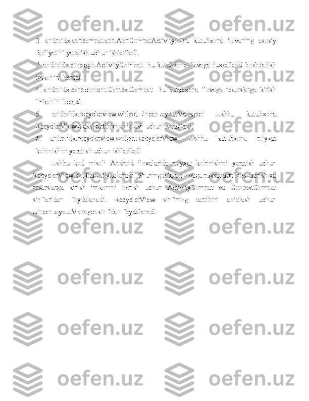 2.   androidx.appcompat.app.AppCompatActivity:   Bu   kutubxona   ilovaning   asosiy
faoliyatini yaratish uchun ishlatiladi.
3.  androidx.core.app.ActivityCompat:   Bu  kutubxona  ilovaga  ruxsatlarni  boshqarish
imkonini beradi.
4.   androidx.core.content.ContextCompat:   Bu   kutubxona   ilovaga   resurslarga   kirish
imkonini beradi.
5.   androidx.recyclerview.widget.LinearLayoutManager:   Ushbu   kutubxona
RecyclerView klassi tartibini aniqlash uchun ishlatiladi.
6.   androidx.recyclerview.widget.RecyclerView:   Ushbu   kutubxona   ro'yxat
ko'rinishini yaratish uchun ishlatiladi.
Ushbu   kod   misoli   Android   ilovalarida   ro'yxat   ko'rinishini   yaratish   uchun
RecyclerView sinfidan foydalanadi. Shuningdek, u ilovaga ruxsatlarni boshqarish va
resurslarga   kirish   imkonini   berish   uchun   ActivityCompat   va   ContextCompat
sinflaridan   foydalanadi.   RecyclerView   sinfining   tartibini   aniqlash   uchun
LinearLayoutManager sinfidan foydalanadi.  