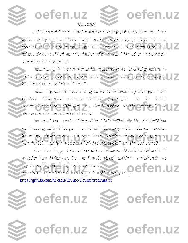 XULOSA
Ushbu   material   mobil   ilovalar   yaratish   texnologiyasi   sohasida   mustaqil   ish
uchun   nazariy   materialni   taqdim   etadi.   Mobil   ilovalar,   bugungi   kunda   aholining
hayotida   katta   ahamiyatga   ega   bo'lgan   sohalardan   biridir.   Mobil   ilovalar   yaratish
sohasi,   o'ziga   xosliklari   va   imkoniyatlari   bilan   mustaqil   ish   uchun   eng   qiziqarli
sohalardan biri   hisoblanadi.
Dasturda   JSON   formati   yordamida   ma'lumotlar   va   funksiyalar   saqlanadi.
JSON formati ma'lumotlar va funksiyalar qatorlaridan iborat bo'lib, ularga qulaylik
bilan murojaat   qilish   imkonini beradi.
Dasturning ko'rinishi  esa GridLayout  va CardViewdan foydalanilgan. Bosh
sahifada   GridLayout   tarkibida   bo'limlar   joylashgan.   Har   bir   bo'lim
MaterialCardViewga   o'girilgan,   bu   CardViewning   shaklini   tahrirlash   va
ma'lumotlarni   ko'rsatish   imkonini   beradi.
Dasturda "Resources" va "Prepositions" kabi bo'limlarda MaterialCardView
va   LinearLayoutlar   ishlatilgan.   Har   bir   bo'limda   asosiy   ma'lumotlar   va   mavzular
ko'rsatilgan.  Tasvirlar   va matnlar  orqali  dastur  foydalanuvchiga  ilovaning qanday
ko'rinishda   bo'lganligini   va   qanday   funksiyalarga   ega   bo'lganligini   tushuntiradi.
Shu   bilan   birga,   dasturda   NestedScrollView   va   MaterialCardView   kabi
vidjetlar   ham   ishlatilgan,   bu   esa   ilovada   vizual   ravishni   osonlashtiradi   va
foydalanuvchiga yorqin   tajribani   taqdim   etadi.
Umumiy kodlar jamlanmasi, shaxsiy github sahifamda joylashgan. 
https://github.com/Mkadir/Online-Course/tree/master 