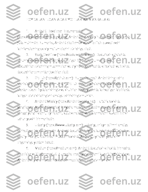 FOYDALANILGAN   ADABIYOTLAR   VA   MANBALAR:
1. Android  Developer  Documentation  
(https://developer.android.com/docs): Androidning rasmiy hujjatlaridan foydalanish
juda   muhimdir.   Bu   manba,   Android   platformasi   va   uni   qo'llab-quvvatlovchi  
ko'nikmalarning asosiy ma'lumotlarini   o'z   ichiga   oladi.
2. Stack   Overflow   (https://stackoverflow.com):   Dasturlash   sohalarida  
umumiy   savollar   va   javoblar   bazasi   bo'lgan   bir   forum.   Bu   manba   orqali  
dasturchilar   o'zlarining muammolari va qiyinchiliklari haqida so'rashadi va boshqa 
dasturchilar   tomonidan javoblar   oladi.
3. GitHub   (https://github.com):   Bu   manba   orqali   Androidning   ochiq  
manbalarini   o'rganishingiz   mumkin.   GitHub   orqali   loyihalarni   qidirishingiz,  
ulardan   o'zaro foydalanishingiz va shu bilan birga, yuqorida ko'rsatilgan kitoblarda 
ko'rgan   qiziqishlaringizni amalga   oshirishingiz mumkin.
4. Android   Weekly   (https://androidweekly.net):   Haftalik   ravishda  
yangilangan Android dasturlash bo'yicha maqolalarni taqdim etuvchi bu xizmat,  
so'nggi yangiliklarni, loyihalarni, kutubxonalarni va qo'llanmalarni kuzatib borish  
uchun yaxshi   bir manbadir.
5. Udacity (https://www.udacity.com): Udacity, onlayn ta'limni amalga  
oshiradigan bir platformadir. Android dasturlash bo'yicha kurslarini taklif qiladi va  
amaliy   mashg'ulotlar   orqali   mustaqil   ravishda   Android   loyihalari   yaratishni  
o'rganishga   yordam   beradi.
6. Medium (https://medium.com): Android dasturlash  sohasida bir nechta
maqolalar va bloglar mavjud. Bu manba orqali yangiliklarni kuzatib borishingiz va
Android   bo'yicha   mustaqil   dasturlash   maqolalarini   o'qingiz   mumkin. 