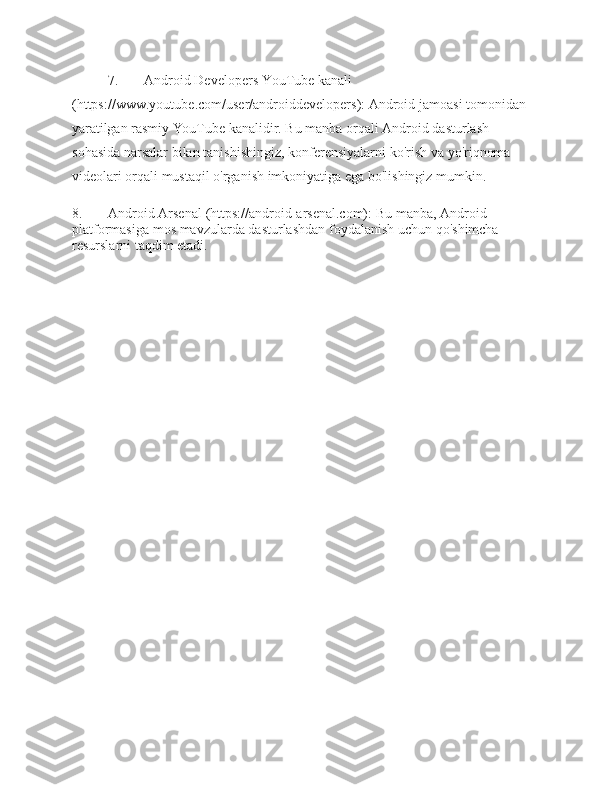 7. Android Developers YouTube  kanali  
(https:// www.youtube.com/user/androiddevelopers):   Android   jamoasi   tomonidan  
yaratilgan   rasmiy   YouTube   kanalidir.   Bu   manba   orqali   Android   dasturlash  
sohasida   narsalar   bilan   tanishishingiz,   konferensiyalarni   ko'rish   va   yo'riqnoma  
videolari   orqali   mustaqil o'rganish imkoniyatiga   ega   bo'lishingiz   mumkin.
8. Android   Arsenal   (https://android-arsenal.com):   Bu   manba,   Android  
platformasiga   mos   mavzularda   dasturlashdan   foydalanish   uchun   qo'shimcha  
resurslarni taqdim   etadi. 