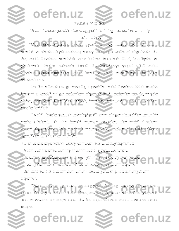 NAZARIY   QISM
“Mobil   ilovalar   yaratish   texnologiyasi”   fanining   maqsadi   va   umumiy
ma'lumotlar.
“Mobil   ilovalar   yaratish   texnologiyasi”   fanining   maqsadi,   mobil   ilovalarni
yaratish   va   ulardan   foydalanishning   asosiy   texnologik   usullarini   o'rgatishdir.   Bu
fan,   mobil   ilovalarni   yaratishda   zarur   bo'lgan   dasturlash   tillari,   interfeyslar   va
platformalar   haqida   tushuncha   beradi.   Bu   texnologiya   yuqori   sifatli   mobil
ilovalarni   ishlab   chiqarishga   imkon   beradi   va   ularni   muvaffaqiyatli   bo'lishiga
yordam   beradi.
Bu fan ta'lim dasturiga muvofiq, o'quvchilar mobil ilovalarni ishlab chiqish
jarayonida   kerakli   bo'lgan   qadamlarni   o'rganadilar.   Bu   qadamlar   orasida,   proyekt
tuzish,   dasturlash   tillari   bilan   ishlash,   interfeyslarni   tuzish   va   test   qilish   kabi
amallar   kiritiladi.
“Mobil ilovalar yaratish texnologiyasi” fanini o'qigan o'quvchilar uchun bir
necha   sohalarda   ish   olib   borishi   mumkin.   Masalan,   ular   mobil   ilovalarni
tayyorlashga   xizmat   ko'rsatuvchi   kompaniyalarda,   markazlarda   yoki   reklama
agentliklarida   ishlashlari   mumkin.
Bu   fan   talabalariga   kerakli   asosiy   ko'makchi   vositalar   quyidagilardir:
- Mobil   qurilmalar   va   ularning   muammolari   to'g'risida   tushuncha
- Dasturlash   tillari   (Java,   Swift,   C   ++,   Python   va   boshqalar)   bilan   ishlash
- Interfeyslarni   tuzish   va   test   qilish   uchun   xususiy   vositalarni   o'rganish
- Android   va   iOS   platformalari   uchun   ilovalar   yaratishga   oid   qonuniyatlarni  
o'rganish.
“Mobil   ilovalar   yaratish   texnologiyasi”   fanining   umumiy   ma'lumotlari
asosan   dasturiy   ta'minotni   tahlil   qilish,   muharrirlik,   xatlar   ko'rinishini   yangilash
kabi   mavzularni   o'z   ichiga   oladi.   Bu   fan   orqali   talabalar   mobil   ilovalarni   ishlab
chiqish 