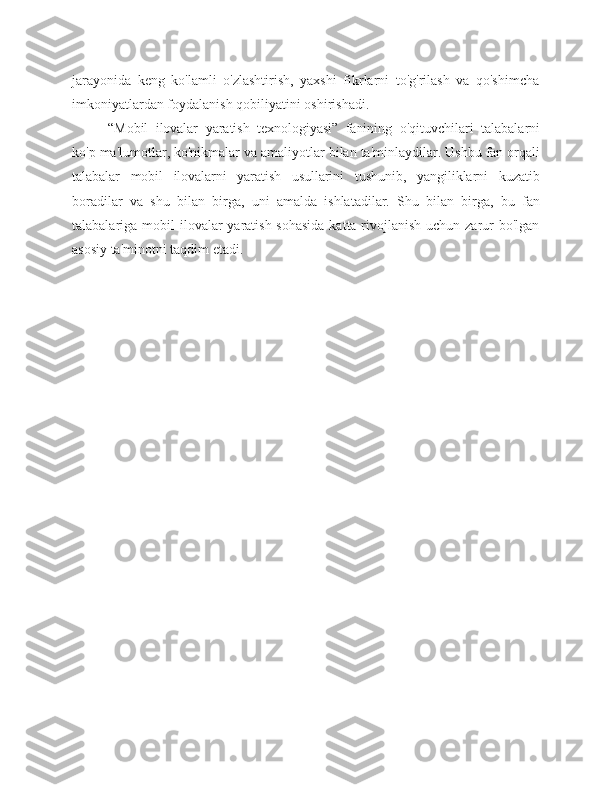 jarayonida   keng   ko'lamli   o'zlashtirish,   yaxshi   fikrlarni   to'g'rilash   va   qo'shimcha
imkoniyatlardan foydalanish qobiliyatini   oshirishadi.
“Mobil   ilovalar   yaratish   texnologiyasi”   fanining   o'qituvchilari   talabalarni
ko'p   ma'lumotlar,   ko'nikmalar   va   amaliyotlar   bilan   ta'minlaydilar.   Ushbu   fan   orqali
talabalar   mobil   ilovalarni   yaratish   usullarini   tushunib,   yangiliklarni   kuzatib
boradilar   va   shu   bilan   birga,   uni   amalda   ishlatadilar.   Shu   bilan   birga,   bu   fan
talabalariga   mobil   ilovalar  yaratish sohasida katta rivojlanish  uchun zarur bo'lgan
asosiy ta'minotni   taqdim   etadi. 