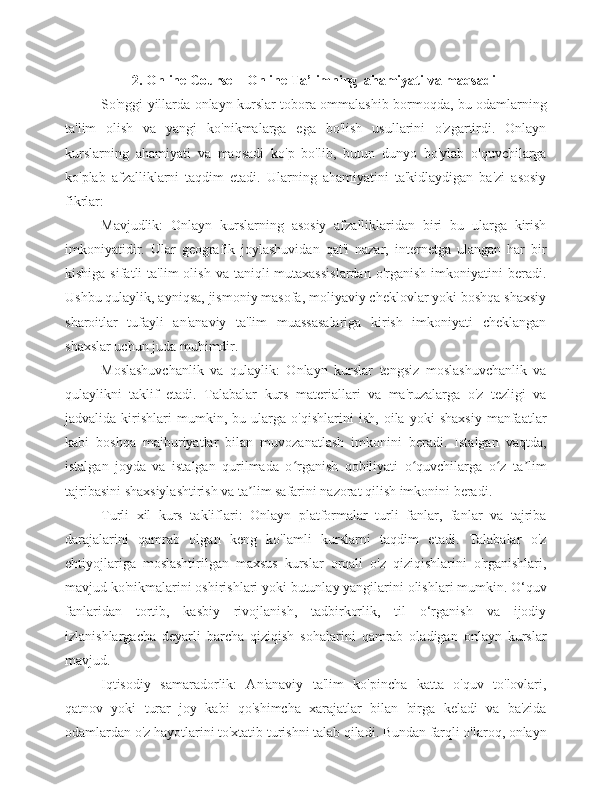 2.   Online Course – Online Ta’limning   ahamiyati   va   maqsadi
So'nggi yillarda onlayn kurslar tobora ommalashib bormoqda, bu odamlarning
ta'lim   olish   va   yangi   ko'nikmalarga   ega   bo'lish   usullarini   o'zgartirdi.   Onlayn
kurslarning   ahamiyati   va   maqsadi   ko'p   bo'lib,   butun   dunyo   bo'ylab   o'quvchilarga
ko'plab   afzalliklarni   taqdim   etadi.   Ularning   ahamiyatini   ta'kidlaydigan   ba'zi   asosiy
fikrlar:
Mavjudlik:   Onlayn   kurslarning   asosiy   afzalliklaridan   biri   bu   ularga   kirish
imkoniyatidir.   Ular   geografik   joylashuvidan   qat'i   nazar,   internetga   ulangan   har   bir
kishiga  sifatli  ta'lim   olish  va taniqli   mutaxassislardan   o'rganish  imkoniyatini   beradi.
Ushbu qulaylik, ayniqsa, jismoniy masofa, moliyaviy cheklovlar yoki boshqa shaxsiy
sharoitlar   tufayli   an'anaviy   ta'lim   muassasalariga   kirish   imkoniyati   cheklangan
shaxslar uchun juda muhimdir.
Moslashuvchanlik   va   qulaylik:   Onlayn   kurslar   tengsiz   moslashuvchanlik   va
qulaylikni   taklif   etadi.   Talabalar   kurs   materiallari   va   ma'ruzalarga   o'z   tezligi   va
jadvalida   kirishlari   mumkin,   bu   ularga   o'qishlarini   ish,   oila   yoki   shaxsiy   manfaatlar
kabi   boshqa   majburiyatlar   bilan   muvozanatlash   imkonini   beradi.   Istalgan   vaqtda,
istalgan   joyda   va   istalgan   qurilmada   o rganish   qobiliyati   o quvchilarga   o z   ta limʻ ʻ ʻ ʼ
tajribasini shaxsiylashtirish va ta lim safarini nazorat qilish imkonini beradi.	
ʼ
Turli   xil   kurs   takliflari:   Onlayn   platformalar   turli   fanlar,   fanlar   va   tajriba
darajalarini   qamrab   olgan   keng   ko'lamli   kurslarni   taqdim   etadi.   Talabalar   o'z
ehtiyojlariga   moslashtirilgan   maxsus   kurslar   orqali   o'z   qiziqishlarini   o'rganishlari,
mavjud ko'nikmalarini oshirishlari yoki butunlay yangilarini olishlari mumkin. O‘quv
fanlaridan   tortib,   kasbiy   rivojlanish,   tadbirkorlik,   til   o‘rganish   va   ijodiy
izlanishlargacha   deyarli   barcha   qiziqish   sohalarini   qamrab   oladigan   onlayn   kurslar
mavjud.
Iqtisodiy   samaradorlik:   An'anaviy   ta'lim   ko'pincha   katta   o'quv   to'lovlari,
qatnov   yoki   turar   joy   kabi   qo'shimcha   xarajatlar   bilan   birga   keladi   va   ba'zida
odamlardan o'z hayotlarini to'xtatib turishni talab qiladi. Bundan farqli o'laroq, onlayn 