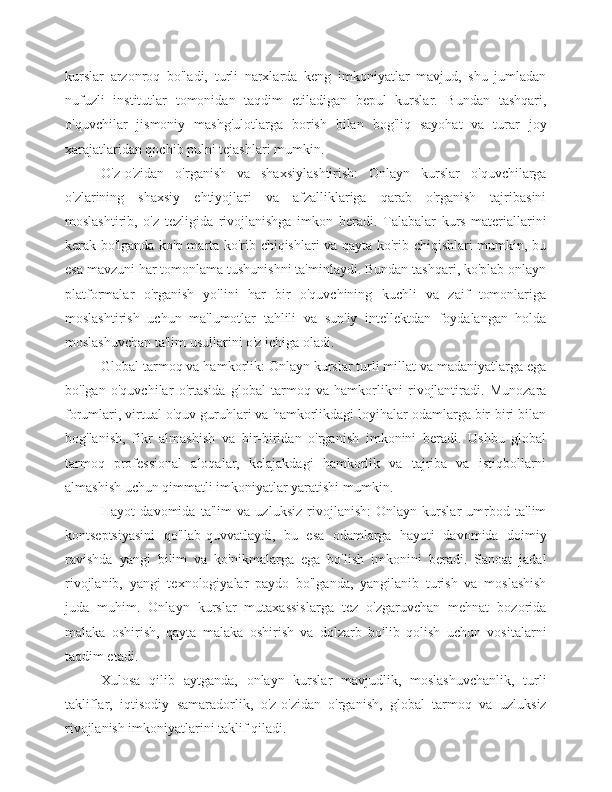 kurslar   arzonroq   bo'ladi,   turli   narxlarda   keng   imkoniyatlar   mavjud,   shu   jumladan
nufuzli   institutlar   tomonidan   taqdim   etiladigan   bepul   kurslar.   Bundan   tashqari,
o'quvchilar   jismoniy   mashg'ulotlarga   borish   bilan   bog'liq   sayohat   va   turar   joy
xarajatlaridan qochib pulni tejashlari mumkin.
O'z-o'zidan   o'rganish   va   shaxsiylashtirish:   Onlayn   kurslar   o'quvchilarga
o'zlarining   shaxsiy   ehtiyojlari   va   afzalliklariga   qarab   o'rganish   tajribasini
moslashtirib,   o'z   tezligida   rivojlanishga   imkon   beradi.   Talabalar   kurs   materiallarini
kerak bo'lganda ko'p marta ko'rib chiqishlari va qayta ko'rib chiqishlari mumkin, bu
esa mavzuni har tomonlama tushunishni ta'minlaydi. Bundan tashqari, ko'plab onlayn
platformalar   o'rganish   yo'lini   har   bir   o'quvchining   kuchli   va   zaif   tomonlariga
moslashtirish   uchun   ma'lumotlar   tahlili   va   sun'iy   intellektdan   foydalangan   holda
moslashuvchan ta'lim usullarini o'z ichiga oladi.
Global tarmoq va hamkorlik: Onlayn kurslar turli millat va madaniyatlarga ega
bo'lgan   o'quvchilar   o'rtasida   global   tarmoq   va   hamkorlikni   rivojlantiradi.   Munozara
forumlari, virtual o'quv guruhlari va hamkorlikdagi loyihalar odamlarga bir-biri bilan
bog'lanish,   fikr   almashish   va   bir-biridan   o'rganish   imkonini   beradi.   Ushbu   global
tarmoq   professional   aloqalar,   kelajakdagi   hamkorlik   va   tajriba   va   istiqbollarni
almashish uchun qimmatli imkoniyatlar yaratishi mumkin.
Hayot   davomida   ta'lim   va   uzluksiz   rivojlanish:   Onlayn   kurslar   umrbod   ta'lim
kontseptsiyasini   qo'llab-quvvatlaydi,   bu   esa   odamlarga   hayoti   davomida   doimiy
ravishda   yangi   bilim   va   ko'nikmalarga   ega   bo'lish   imkonini   beradi.   Sanoat   jadal
rivojlanib,   yangi   texnologiyalar   paydo   bo'lganda,   yangilanib   turish   va   moslashish
juda   muhim.   Onlayn   kurslar   mutaxassislarga   tez   o'zgaruvchan   mehnat   bozorida
malaka   oshirish,   qayta   malaka   oshirish   va   dolzarb   bo'lib   qolish   uchun   vositalarni
taqdim etadi.
Xulosa   qilib   aytganda,   onlayn   kurslar   mavjudlik,   moslashuvchanlik,   turli
takliflar,   iqtisodiy   samaradorlik,   o'z-o'zidan   o'rganish,   global   tarmoq   va   uzluksiz
rivojlanish imkoniyatlarini taklif qiladi. 