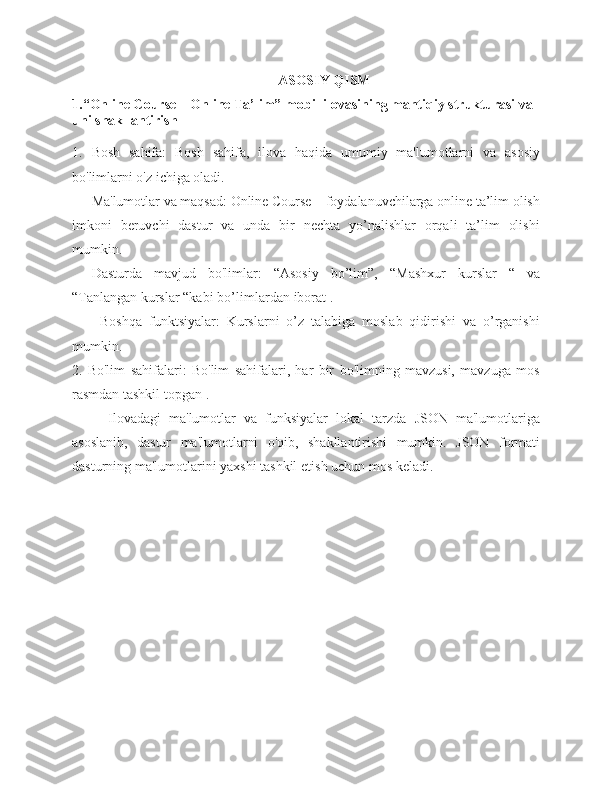 ASOSIY   QISM
1.“Online Course – Online Ta’lim”   mobil   ilovasining   mantiqiy   strukturasi   va  
uni   shakllantirish
1. Bosh   sahifa:   Bosh   sahifa,   ilova   haqida   umumiy   ma'lumotlarni   va   asosiy
bo'limlarni o'z ichiga   oladi.
- Ma'lumotlar va maqsad:   Online Course – foydalanuvchilarga online ta’lim olish
imkoni   beruvchi   dastur   va   unda   bir   nechta   yo’nalishlar   orqali   ta’lim   olishi
mumkin.
- Dasturda   mavjud   bo'limlar:   “Asosiy   bo’lim”,   “Mashxur   kurslar   “   va
“Tanlangan kurslar “kabi  bo’limlardan  iborat   .
- Boshqa   funktsiyalar:   Kurslarni   o’z   talabiga   moslab   qidirishi   va   o’rganishi
mumkin.
2. Bo'lim   sahifalari:   Bo'lim   sahifalari,   har   bir   bo'limning   mavzusi,   mavzuga   mos
rasmdan tashkil   topgan   .
Ilovadagi   ma'lumotlar   va   funksiyalar   lokal   tarzda   JSON   ma'lumotlariga
asoslanib,   dastur   ma'lumotlarni   o'qib,   shakllantirishi   mumkin.   JSON   formati
dasturning   ma'lumotlarini yaxshi   tashkil   etish uchun mos keladi. 