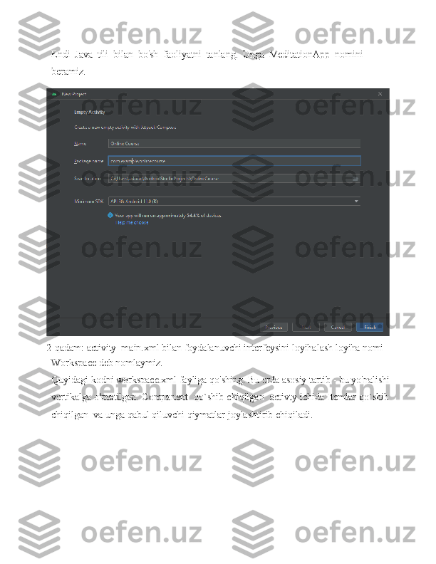 Endi   Java   tili   bilan   bo'sh   faoliyatni   tanlang.   Unga   MeditationApp   nomini  
beramiz.
2-qadam:   activity_main.xml   bilan   foydalanuvchi   interfeysini   loyihalash loyiha nomi 
Workspace deb nomlaymiz.
Quyidagi kodni workspace.xml fayliga qo'shing. Bu erda asosiy tartib   - bu   yo'nalishi
vertikalga o'rnatilgan. Companent  qo`shib chiqilgan   activty ichida Itemlar qo`shib
chiqilgan  va unga qabul qiluvchi qiymatlar joylashtirib chiqiladi. 