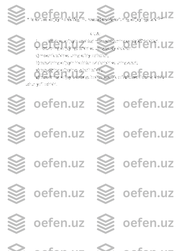 “Parazit va xo’jayin orasidagi munosabatlar.  Parazitning xo’jayinga ta’siri”
REJA:
1.  Parazit va xo’jayin orasidagi munosabatlarning asosiy ko’rinishlari.
2.  Parazitning xo’jayinga ta’siri va uning asosiy shakllari:
a) mexanik ta’sir va uning salbiy oqibatlari;
b) parazitning xo’jayin hisobidan oziqlanishi va uning zarari;
v) parazitning xo’jayinga zaharli ta’siri;
g) parazitning xo’jayin tanasiga boshqa kasallik qo’zg’atuvchilarning kirishi
uchun yo’l ochishi. 