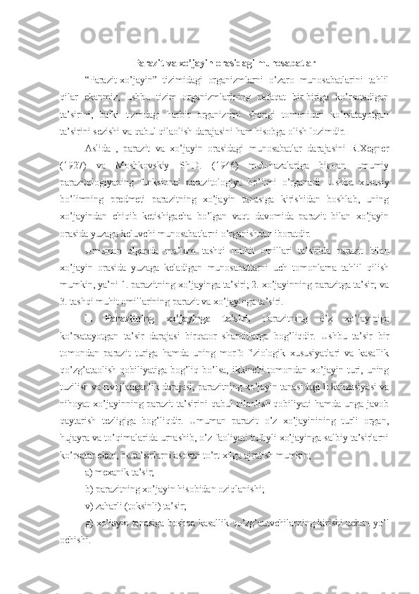 Parazit va xo’jayin orasidagi munosabatlar
“Parazit-xo’jayin”   tizimidagi   organizmlarni   o’zaro   munosabatlarini   tahlil
qilar   ekanmiz,   ushbu   tizim   organizmlarining   nafaqat   bir-biriga   ko’rsatadigan
ta’sirini,   balki   tizmdagi   harbir   organizmni   sherigi   tomonidan   ko’rsatayotgan
ta’sirini sezishi va qabul qilaolish darajasini ham hisobga olish lozimdir.
Aslida   ,   parazit   va   xo’jayin   orasidagi   munosabatlar   darajasini   R.Xegner
(1927)   va   Moshkovskiy   Sh.D.   (1946)   mulohazalariga   binoan   umumiy
parazitologiyaning   funksional   parazitologiya   bo’limi   o’rganadi.   Ushbu   xususiy
bo’limning   predmeti   parazitning   xo’jayin   tanasiga   kirishidan   boshlab,   uning
xo’jayindan   chiqib   ketishigacha   bo’lgan   vaqt   davomida   parazit   bilan   xo’jayin
orasida yuzaga keluvchi munosabatlarni o’rganishdan iboratdir.
Umuman   olganda   ma’lum   tashqi   muhit   omillari   ta’sirida   parazit   bilan
xo’jayin   orasida   yuzaga   keladigan   munosabatlarni   uch   tomonlama   tahlil   qilish
mumkin, ya’ni 1. parazitning xo’jayinga ta’siri; 2. xo’jayinning parazitga ta’sir; va
3. tashqi muhit omillarining parazit va xo’jayinga ta’siri.
1.   Parazitning   xo’jayinga   ta’siri.   Parazitning   o’z   xo’jayiniga
ko’rsatayotgan   ta’sir   darajasi   birqator   sharoitlarga   bog’liqdir.   Ushbu   ta’sir   bir
tomondan   parazit   turiga   hamda   uning   morfo-fiziologik   xususiyatlari   va   kasallik
qo’zg’ataolish  qobiliyatiga  bog’liq bo’lsa, ikkinchi  tomondan xo’jayin turi, uning
tuzilish va rivojlanganlik darajasi, parazitning xo’jayin tanasidagi lokalizasiyasi va
nihoyat xo’jayinning parazit  ta’sirini  qabul qilaolish qobiliyati hamda unga javob
qaytarish   tezligiga   bog’liqdir.   Umuman   parazit   o’z   xo’jayinining   turli   organ,
hujayra va to’qimalarida urnashib, o’z faoliyati tufayli xo’jayinga salbiy ta’sirlarni
ko’rsatar ekan, bu ta’sirlarni asosan to’rt xilga ajratish mumkin; 
a) mexanik ta’sir;
b) parazitning xo’jayin hisobidan oziqlanishi;
v) zaharli (toksinli) ta’sir;
g) xo’jayin tanasiga boshqa kasallik qo’zg’autvchilarning kirishi uchun yo’l
ochishi. 