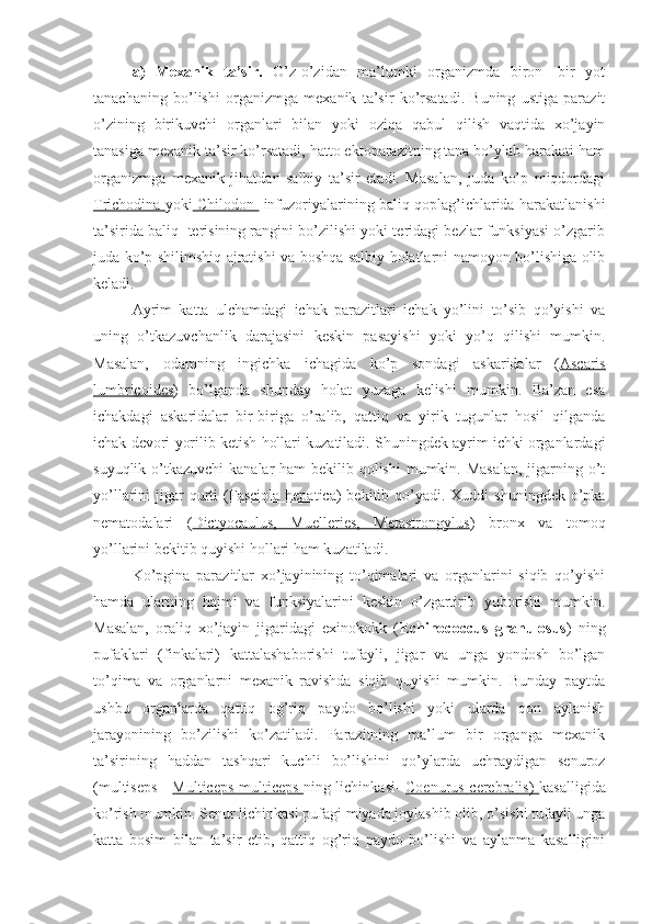 a)   Mexanik   ta’sir.   O’z-o’zidan   ma’lumki   organizmda   biron   -bir   yot
tanachaning   bo’lishi   organizmga   mexanik   ta’sir   ko’rsatadi.   Buning   ustiga   parazit
o’zining   birikuvchi   organlari   bilan   yoki   oziqa   qabul   qilish   vaqtida   xo’jayin
tanasiga mexanik ta’sir ko’rsatadi, hatto ektoparazitning tana bo’ylab harakati ham
organizmga   mexanik   jihatdan   salbiy   ta’sir   etadi.   Masalan,   juda   ko’p   miqdordagi
Trichodina   yoki  Chilodon    infuzoriyalarining baliq qoplag’ichlarida harakatlanishi
ta’sirida baliq  terisining rangini bo’zilishi yoki teridagi bezlar funksiyasi o’zgarib
juda ko’p shilimshiq ajratishi va boshqa salbiy holatlarni namoyon bo’lishiga olib
keladi.
Ayrim   katta   ulchamdagi   ichak   parazitlari   ichak   yo’lini   to’sib   qo’yishi   va
uning   o’tkazuvchanlik   darajasini   keskin   pasayishi   yoki   yo’q   qilishi   mumkin.
Masalan,   odamning   ingichka   ichagida   ko’p   sondagi   askaridalar   ( Ascaris
lumbricoides )   bo’lganda   shunday   holat   yuzaga   kelishi   mumkin.   Ba’zan   esa
ichakdagi   askaridalar   bir-biriga   o’ralib,   qattiq   va   yirik   tugunlar   hosil   qilganda
ichak devori yorilib ketish hollari kuzatiladi. Shuningdek ayrim ichki organlardagi
suyuqlik o’tkazuvchi  kanalar  ham bekilib qolishi  mumkin. Masalan, jigarning o’t
yo’llarini  jigar  qurti  ( Fasciola hepatica ) bekitib qo’yadi. Xuddi  shuningdek  o’pka
nematodalari   ( Dictyocaulus,   Muelleries,   Metastrongylus )   bronx   va   tomoq
yo’llarini bekitib quyishi hollari ham kuzatiladi.  
Ko’pgina   parazitlar   xo’jayinining   to’qimalari   va   organlarini   siqib   qo’yishi
hamda   ularning   hajmi   va   funksiyalarini   keskin   o’zgartirib   yuborishi   mumkin.
Masalan,   oraliq   xo’jayin   jigaridagi   exinokokk   ( Echinococcus   granulosus )   ning
pufaklari   (finkalari)   kattalashaborishi   tufayli,   jigar   va   unga   yondosh   bo’lgan
to’qima   va   organlarni   mexanik   ravishda   siqib   quyishi   mumkin.   Bunday   paytda
ushbu   organlarda   qattiq   og’riq   paydo   bo’lishi   yoki   ularda   qon   aylanish
jarayonining   bo’zilishi   ko’zatiladi.   Parazitning   ma’lum   bir   organga   mexanik
ta’sirining   haddan   tashqari   kuchli   bo’lishini   qo’ylarda   uchraydigan   senuroz
(multiseps -   Multiceps multiceps   ning lichinkasi-   Coenurus cerebralis)   kasalligida
ko’rish mumkin. Senur lichinkasi pufagi miyada joylashib olib, o’sishi tufayli unga
katta   bosim   bilan   ta’sir   etib,   qattiq   og’riq   paydo   bo’lishi   va   aylanma   kasalligini 