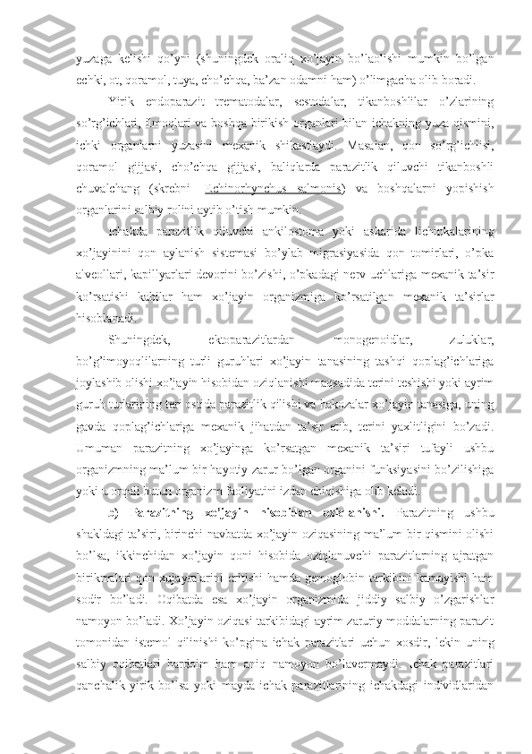 yuzaga   kelishi   qo’yni   (shuningdek   oraliq   xo’jayin   bo’laolishi   mumkin   bo’lgan
echki, ot, qoramol, tuya, cho’chqa, ba’zan odamni ham) o’limgacha olib boradi.
Yirik   endoparazit   trematodalar,   sestodalar,   tikanboshlilar   o’zlarining
so’rg’ichlari, ilmoqlari va boshqa birikish organlari bilan ichakning yuza qismini,
ichki   organlarni   yuzasini   mexanik   shikastlaydi.   Masalan,   qon   so’rg’ichlisi,
qoramol   gijjasi,   cho’chqa   gijjasi,   baliqlarda   parazitlik   qiluvchi   tikanboshli
chuvalchang   (skrebni-   Echinorhynchus   salmonis )   va   boshqalarni   yopishish
organlarini salbiy rolini aytib o’tish mumkin. 
Ichakda   parazitlik   qiluvchi   ankilostoma   yoki   askarida   lichinkalarining
xo’jayinini   qon   aylanish   sistemasi   bo’ylab   migrasiyasida   qon   tomirlari,   o’pka
alveollari, kapillyarlari devorini bo’zishi, o’pkadagi nerv uchlariga mexanik ta’sir
ko’rsatishi   kabilar   ham   xo’jayin   organizmiga   ko’rsatilgan   mexanik   ta’sirlar
hisoblanadi. 
Shuningdek,   ektoparazitlardan   monogenoidlar,   zuluklar,
bo’g’imoyoqlilarning   turli   guruhlari   xo’jayin   tanasining   tashqi   qoplag’ichlariga
joylashib olishi xo’jayin hisobidan oziqlanishi maqsadida terini teshishi yoki ayrim
guruh turlarining teri ostida parazitlik qilishi va hakozalar xo’jayin tanasiga, uning
gavda   qoplag’ichlariga   mexanik   jihatdan   ta’sir   etib,   terini   yaxlitligini   bo’zadi.
Umuman   parazitning   xo’jayinga   ko’rsatgan   mexanik   ta’siri   tufayli   ushbu
organizmning ma’lum bir hayotiy zarur bo’lgan organini funksiyasini bo’zilishiga
yoki u orqali butun organizm faoliyatini izdan chiqishiga olib keladi. 
b)   Parazitning   xo’jayin   hisobidan   oziqlanishi.   Parazitning   ushbu
shakldagi ta’siri, birinchi navbatda xo’jayin oziqasining ma’lum bir qismini olishi
bo’lsa,   ikkinchidan   xo’jayin   qoni   hisobida   oziqlanuvchi   parazitlarning   ajratgan
birikmalari   qon   xujayralarini   eritishi   hamda   gemoglobin   tarkibini   kamayishi   ham
sodir   bo’ladi.   Oqibatda   esa   xo’jayin   organizmida   jiddiy   salbiy   o’zgarishlar
namoyon bo’ladi. Xo’jayin oziqasi tarkibidagi ayrim zaruriy moddalarning parazit
tomonidan   istemol   qilinishi   ko’pgina   ichak   parazitlari   uchun   xosdir,   lekin   uning
salbiy   oqibatlari   hardoim   ham   aniq   namoyon   bo’lavermaydi.   Ichak   parazitlari
qanchalik   yirik   bo’lsa   yoki   mayda   ichak   parazitlarining   ichakdagi   individlaridan 