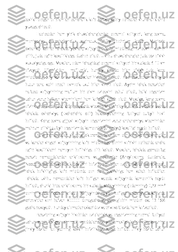 tashkil  topgan to’plamlari  qanchalik  ko’p bo’lsa, salbiy  oqibatlar  shunchalik aniq
yuzaga chiqadi.
Haqiqatdan   ham   yirik   chuvalchanglardan   qoramol   solityori,   keng   tasma,
moniyeziya   (Taeniarhynclus   saginatus,   Difhyllobothrium   latum,   Moniezia
expansa)   kabilar   ichakda   yashab,   xo’jayinini   ko’p   miqdordagi   oziqasini   istemol
qilib, juda og’ir kasalliklarga duchor qiladi. Ushbu chuvalchanglar juda tez o’sish
xususiyatiga ega. Masalan, odam ichagidagi qoramol solityori bir sutkada 6-10 sm
o’zayadi.   O’z-o’zidan     ma’lumki,   bunday   shiddat   bilan   o’sish   juda   katta
miqdordagi to’yimli oziqa mahsulotlari hisobida bo’ladi. Bu mahsulotlarni solityor
butun   tana   sathi   orqali   osmotik   usul   bilan   so’rib   oladi.   Ayrim   ichak   parazitlari
nafaqat   xo’jayinining   ma’lum   bir   qism   oziqasini   qabul   qiladi,   balki   organizm
uchun   zarur   bo’lgan   vitaminlarni   ham   ko’plab   so’rib   oladi.   Masalan,   keng   tasma
o’zining tanasida juda ko’p miqdorda vitamin V
12   to’playdi. Ushbu vitamin aslida
ichakda   esherixiya   (Escherichia   coli)   bakteriyalarining   faoliyati   tufayli   hosil
bo’ladi.   Keng   tasma   gijjasi   xo’jayin   organizmini   zarur   antianemiya   vitaminidan
mahrum qilishi tufayli organizmda kamqonlik (anemiya) kasalligi paydo bo’ladi.
Ba’zi  nematodalar, shuningdek trematodalar  ham  qon so’ruvchi hasharotlar
va   kanalar   singari   xo’jayinining   ko’p   miqdordagi   qonini   so’rishi   oqibatida   ancha
og’ir   kasalliklarni   namoyon   bo’lishiga   olib   keladi.   Masalan,   ichakda   gematofag
parazit   nematodalardan   ankilostoma   va   nekatorlar   (Ancylostoma   duodenale,
Necator   americanus)   ichak   devorini   bo’zib,   qon   bilan   oziqlanishlaridan   tashqari,
ichak   bo’shlig’iga   ko’p   miqdorda   qon   oqib   tushishiga   ham   sabab   bo’ladilar.
Ichakda   ushbu   nematodalar   ko’p   bo’lgan   vaqtda   xo’jayinda   kamqonlik   paydo
bo’ladi, chunki bitta ankilostoma bir  sutkada xo’jayinining (odamning)  0,37 mm 3
qonini   so’rib   istemol   qiladi.   Xo’jayinda   paydo   bo’lgan   anemiya   kasalligida
eritrositlar   soni   ba’zan   800000   donagacha   va   gemoglobin   miqdori   esa   12-15%
gacha pasayadi. Bunday alomatlar askaridoz va trixosefalezda ham ko’zatiladi.
Parazitning xo’jayin hisobidan oziqlanishi va organizmning normal faoliyati
uchun   zarur   bo’lgan   qimmatli   moddalarning   yetishmasligi   ko’p   hollarda   uning
jinsiy   bezlari   faoliyatining   keskin   bo’zilishiga   sabab   bo’ladi.   Jinsiy   bezlar   uchun 