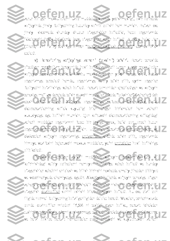 zarur   bo’lgan   maxsulotlarni   uzoq   muddat   davomida   yetishmasligi,   oxir   oqibatda
xo’jayinda   jinsiy   faoliyatining   butunlay   so’nib   qolishi   ham   mumkin.   Ba’zan   esa
jinsiy   -sistemada   shunday   chuqur   o’zgarishlar   bo’ladiki,   hatto   organizmda
ikkalamchi   jinsiy   belgilarda   ham   o’zgarishlar   sodir   bo’ladi.   Bunday   holat   Jiar
(Giard,   1911-1913)   taklifiga   binoan   “ parazitar   axtalash   (bichish) ”   atamasi   bilan
ataladi.
v)   Parazitning   xo’jayinga   zaharli   (toksinli)   ta’siri.   Parazit   tanasida
o’tadigan   metabolizm   jarayonida   hosil   bo’ladigan   turli-tuman   suyuq   maxsulotlar
xo’jayin   tanasiga   chiqariladi.   Ushbu   maxsulotlar   qon   yoki   limfaga   o’tib,   butun
organizmga   tarqaladi   hamda,   organizmga   salbiy   ta’sir   qilib,   ayrim   organlar
faoliyatini   bo’zilishiga   sabab   bo’ladi.   Parazit   tomonidan  ajratiladigan   va  xo’jayin
tanasiga ma’lum darajada ta’sir etuvchi moddalar odatda “toksinlar” (zaharlar) deb
atash   qabul   qilingan.   Xo’jayin   organizmiga   nafaqat   endoparazitlar,   balki
ektoparazitlarning   so’lak   suyuqligi   bilan   o’tgan   birikmalari   ham   zaharli
xususiyatga   ega   bo’lishi   mumkin.   Qon   so’ruvchi   ektoparazitlarning   so’lagidagi
zaharli   moddalar   organizmni   faqat   bir   joyiga   emas,   balki   qon   orqali   butun
organizmga   tarqalib   ketishi   mumkin.   Umuman   parazitning   ajratgan   sekret   va
ekskretlari   xo’jayin   organizmiga   antigenlar     sifatida   ta’sir   qilib,   organizmda
himoya   vazifasini   bajaruvchi   maxsus   moddalar,   ya’ni   antitelalar   hosil   bo’lishiga
olib keladi.
Parazitning   ajratgan   zaharli   moddalari   xo’jayin   organizmiga   turli   xil
ko’rinishdagi   salbiy   oqibatlarni   namoyon   bo’lishiga   sabab   bo’ladi   va   bunday
o’zgarishlar sababini  aniqlash va bilish birinchi navbatda amaliy jihatdan tibbiyot
va   veterinariyada   ahamiyatga   egadir.   Aksariyat   hollarda   xo’jayin   tanasiga   o’tgan
zaharli   maxsulotlar   qon   tarkibida   shaklli   elementlar   nisbatini   o’zgartiradi.   Ushbu
o’zgarish   eozinofillar   sonini   oshishi   bilan   namoyon   bo’ladi.   Bu   esa   qizil   qon
iligida normal faoliyatning bo’zilganligidan dalolat beradi. Masalan, teniarinxozda
qonda   eozinofillar   miqdori   16,5%   ni   tashkil   etgan   bo’lsa,   parazit   ichakdan
tushirilgandan keyin, ularni soni normaga tushadi. Ichakdagi askarida, ankilostoma
va   ba’zi   boshqa   parazit   nematodalar   qonni   erituvchi   va   suyultiruvchi   zaharli 