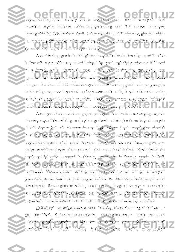 suyuqliklar   ajratadi.   Bunday   vaqtda   eritrositlar   soni   keskin   kamayishi   ham
mumkin.   Ayrim   hollarda   ushbu   hujayralarning   soni   2-3   barovar   kamaysa,
gemoglobin 20-27% gacha tushadi. Odam askaridoz, difillobotrioz, gimenolipidoz
va   boshqa   gelmintozlar   bilan   zararlangan   bo’lsa,   unda   umumiy   intoksikasiya
(zaxarlanish) belgilari ham namoyon bo’ladi.
Askaridaning   gavda   bo’shlig’idagi   suyuqlik   ichak   devoriga   quchli   ta’sir
ko’rsatadi. Agar ushbu suyuqlikni itning 1 kg gavda og’irligiga nisbatan 8-10 sm 3
ni   yuborsak,   unda   charchash,   qayt   qilish,   qon   bosimining   pasayishi,   orqa
oyoqlarining   falajlanishi   kabi   alomatlar   yuzaga   keladi.   Qoramol   solityoridan
olingan ekstraktni 1:1000 nisbatda suyultirib mushukning ajratib olingan yuragiga
ta’sir   etilganda,   avval   yurakda   qo’zg’atuvchanlik   ortib,   keyin   sekin-asta   uning
so’naboshlaganini   ko’zatish   mumkin.   Ekstraktni   kamroq   suyultirgan   holdagisi
ichak harakatini pasaytiradi, keyinroq muskullarni tarangligini oshiradi.
Aksariyat ektoparazitlarning ajratgan suyuqliklari zaharli xususiyatga egadir.
Bunday suyuqliklar ta’siriga xo’jayin organizmi turlicha javob reaksiyasini paydo
qiladi.   Ayrim   hollarda   ektoparazit   suyuqligi   tushgan   joyda   maydagina   qizarish
hosil   bo’lsa,   ba’zan   ancha   yirik   shish   hosil   bo’ladi.   Ayniqsa   kanalarning   sulak
suyuqliklari   quchli   ta’sir   qiladi.   Masalan,   Ornithodorus   papillipes   ning   xartumi
teriga   sanchilgan   joyda   oldin   qoramtir   qizil   nuqta   hosil   bo’ladi.   Keyinchalik   shu
joyda   yallig’lanish   jarayoni   boshlanib,   tomirlarda   infiltratlar   paydo   bo’ladi.
Xo’jayin   terisiga   bitlar   va   qandalalarning   so’lak   suyuqliklari   quchli   ta’sir
ko’rsatadi.   Masalan,   odam   terisiga   bitning   so’lak   bezidan   olingan   emulsiyani
yuborsak,   terida   kuchli   qichish   paydo   bo’ladi   va   kichikkina   ko’k   rangli   shish
shakllanadi.   Shuningdek   chivinlar,   iskaptoparlar,   burgalar   va   ayrim   pashshalar
so’laklari   ham   zaharli   xususiyatga   ega   bo’ladi   hamda   ular   tomondan   chaqqan
joyda ko’p hollarda qizarishi, shish hosil bo’lish kabi alomatlar paydo bo’ladi. 
g) Xo’jayin tanasiga boshqa kasallik qo’zg’atuvchilarning kirishi uchun
yo’l   ochilishi.   Ko’pgina   ektoparazitlar,   shuningdek   ayrim   ichak   parazitlari
o’zlarining   og’iz   organlari   va   birikuvchi   moslamalari   yordamida   terida   har   xil
jarohatlar   hosil   qiladi.   Bunday   joylar   ko’pgina   kasallik   qo’zg’atuvchi 