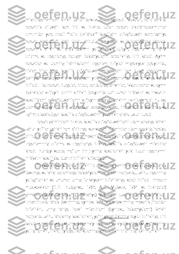 mikroorganizmlarni   kirishi   uchun   darvoza   rolini   bajaradi.   Masalan,   baliq   terisida
parazitlik   qiluvchi   karp   biti   va   boshqa   tuban   parazit   qisqichbaqasimonlar
tomonidan   yara   orqali   “baliq   qizilchasi”   kasalligini   qo’zg’atuvchi   saprolegniya
parazit   zamburug’i   kirib   oladi.   Ichburug’   amyobasi   va   balantidiyning   ichakda
parazitlik   qilishi   va   ichak   devorini   yallig’lanishi   tufayli,   organizmning   ichki
to’qima   va   organlariga   patogen   bakteriyalarini   tarqalishiga   olib   keladi.   Ayrim
parazitlar   va   ularning   lichinkalarini   organizm   bo’ylab   migrasiyasi   jarayonida,
o’zlari   bilan   birga   kasallik   qo’zg’atuvchi   mikroblarni   ham   butun   organizmga
tashiydi hamda ayrim ichki organlarni yoki butun organizmni kasallanishiga sabab
bo’ladi.   Ektoparazit   burgalar,   bitlar,   qandalalar,   chivinlar,   iskaptoparlar   va   ayrim
pashshalar   xo’jayin   qonini   so’rishi   jarayonida   turli-tuman   infeksion   va   invazion
kasalliklarni   qo’zg’atuvchilarini   xo’jayin   tanasiga   kirishini   osonlashtiradi.   Bu   esa
ularning   xo’jayin   qonini   so’rishdagi   zararidan   ko’ra,   birnecha   bor   xavfliroq   va
og’irroq kechadigan kasallik qo’zg’atuvchini yuqtirishi ancha ustun  turadi.
Parazit gelmintlarni boshqa kasallik qo’zg’atuvchilarni odam tanasiga kirishi
uchun yo’llar ochishi ham e’tiborga sazovordir. Gelmintlar odam tanasida harakat
qilib, uni turli qism va organlarini mexanik jihatdan yallig’laganda, ana shu joydan
organizmning   to’qima   va   organlariga   boshqa   kasallik   qo’zg’atuvchi   mikroblar
kiradi.   Bunday   vaqtda   ma’lum   bir   joyning   kasallanishi   yoki   butun   organizmni
infeksion kasallikka duchor bo’lishi ko’zatiladi.
Gimenolipidozda ichakning shilliq qavatining yemirilishi va shu joyda ichak
devoriga va ichki qatlamlarga bakteriyalarning kirishi natijasida, ushbu organning
yallag’lanishi   va   umuman   uning   funksiyasini   bo’zilishiga   sabab   bo’ladi.   Birqator
mutaxassislar   (G.G.   Budagova,   1953;   A.G.   Mukvoz,   1954   va   boshqalar)
gimenolipidozda   ichburug’   (dezinteriya)   kasalligini   tuzalishi   ancha   cho’ziladi.
Enterobiozda   ichak   devorining,   ayniqsa   ko’r   ichak   devorining   mexanik   jihatidan
bo’zilishi,   uning   ichiga   harxil   mikroblarni   (ayniqsa,   bakteriyalarni)   kirishi
natijasida ushbu ichakning kasallanishi, ya’ni  appendisitning  paydo bo’lishiga olib
keladi.   Enterobiozda,   shuningdek   jinsiy   organlar   va   siydik   chiqarish   yo’llarining
yallig’lanishi, o’sha joylarga ostrisalarning kirib borishi bilan bog’lash mumkin. 