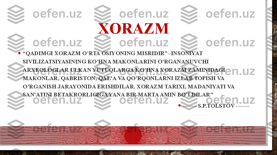 XORAZM
• “ QADIMGI XORAZM O’RTA OSIYONING MISRIDIR”- INSONIYAT 
SIVILIZATSIYASINING KO’HNA MAKONLARINI O’RGANANUVCHI 
ARX Е OLOGLAR ULKAN YUTUQLARGA KO’HNA XORAZM ZAMINIDAGI 
MAKONLAR, QABRISTON, QAL'A VA QO’RQONLARNI IZLAB TOPISH VA 
O’RGANISH JARAYONIDA ERISHDILAR. XORAZM TARIXI, MADANIYATI VA 
SAN'ATINI B Е TAKRORLIGIGA YANA BIR MARTA AMIN BO’LDILAR"
• ------- S.P.TOLSTOV -------  