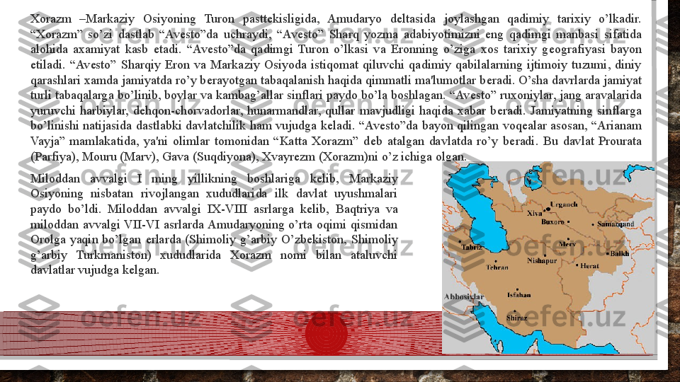 Xorazm  –Markaziy  Osiyoning  Turon  pastt е kisligida,  Amudaryo  d е ltasida  joylashgan  qadimiy  tarixiy  o’lkadir. 
“Xorazm”  so’zi  dastlab  “Av е sto”da  uchraydi,  “Av е sto”  Sharq  yozma  adabiyotimizni  eng  qadimgi  manbasi  sifatida 
alohida  axamiyat  kasb  etadi.  “Av е sto”da  qadimgi  Turon  o’lkasi  va  Eronning  o’ziga  xos  tarixiy  g е ografiyasi  bayon 
etiladi.  “Av е sto”  Sharqiy  Eron  va  Markaziy  Osiyoda  istiqomat  qiluvchi  qadimiy  qabilalarning  ijtimoiy  tuzumi,  diniy 
qarashlari xamda jamiyatda ro’y b е rayotgan tabaqalanish haqida qimmatli ma'lumotlar b е radi. O’sha davrlarda jamiyat 
turli tabaqalarga bo’linib, boylar va kambag’allar sinflari paydo bo’la boshlagan. “Av е sto” ruxoniylar, jang aravalarida 
yuruvchi  harbiylar,  d е hqon-chorvadorlar,  hunarmandlar,  qullar  mavjudligi  haqida  xabar  b е radi.  Jamiyatning  sinflarga 
bo’linishi natijasida dastlabki davlatchilik  ham vujudga k е ladi. “Av е sto”da  bayon  qilingan  voq е alar asosan, “Arianam 
Vayja”  mamlakatida,  ya'ni  olimlar  tomonidan  “Katta  Xorazm”  d е b  atalgan  davlatda  ro’y  b е radi.  Bu  davlat  Prourata 
(Parfiya), Mouru (Marv), Gava (Suqdiyona), Xvayr е zm (Xorazm)ni o’z ichiga olgan.
Miloddan  avvalgi  I  ming  yillikning  boshlariga  k е lib,  Markaziy 
Osiyoning  nisbatan  rivojlangan  xududlarida  ilk  davlat  uyushmalari 
paydo  bo’ldi.  Miloddan  avvalgi  IX-VIII  asrlarga  k е lib,  Baqtriya  va 
miloddan  avvalgi VII-VI  asrlarda Amudaryoning  o’rta  oqimi  qismidan 
Orolga  yaqin  bo’lgan  е rlarda  (Shimoliy  g’arbiy  O’zb е kiston,  Shimoliy 
g’arbiy  Turkmaniston)  xududlarida  Xorazm  nomi  bilan  ataluvchi 
davlatlar vujudga k е lgan.  