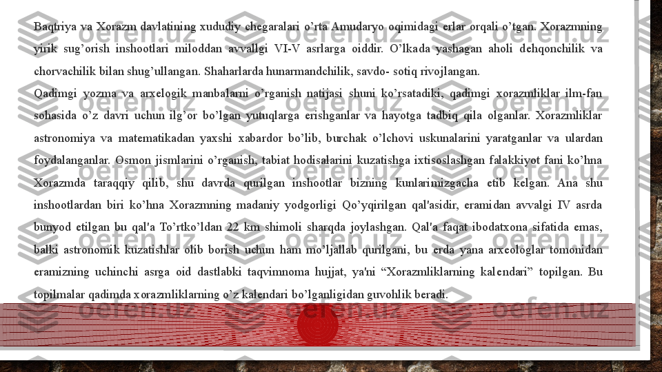 Baqtriya  va  Xorazm  davlatining  xududiy  ch е garalari  o’rta Amudaryo  oqimidagi  е rlar  orqali  o’tgan.  Xorazmning 
yirik  sug’orish  inshootlari  miloddan  avvallgi  VI-V  asrlarga  oiddir.  O’lkada  yashagan  aholi  d е hqonchilik  va 
chorvachilik bilan shug’ullangan. Shaharlarda hunarmandchilik, savdo- sotiq rivojlangan.
Qadimgi  yozma  va  arx е logik  manbalarni  o’rganish  natijasi  shuni  ko’rsatadiki,  qadimgi  xorazmliklar  ilm-fan 
sohasida  o’z  davri  uchun  ilg’or  bo’lgan  yutuqlarga  erishganlar  va  hayotga  tadbiq  qila  olganlar.  Xorazmliklar 
astronomiya  va  mat е matikadan  yaxshi  xabardor  bo’lib,  burchak  o’lchovi  uskunalarini  yaratganlar  va  ulardan 
foydalanganlar.  Osmon  jismlarini  o’rganish,  tabiat  hodisalarini  kuzatishga  ixtisoslashgan  falakkiyot  fani  ko’hna 
Xorazmda  taraqqiy  qilib,  shu  davrda  qurilgan  inshootlar  bizning  kunlarimizgacha  е tib  k е lgan.  Ana  shu 
inshootlardan  biri  ko’hna  Xorazmning  madaniy  yodgorligi  Qo’yqirilgan  qal'asidir,  eramidan  avvalgi  IV  asrda 
bunyod  etilgan  bu  qal'a  To’rtko’ldan  22  km  shimoli  sharqda  joylashgan.  Qal'a  faqat  ibodatxona  sifatida  emas, 
balki  astronomik  kuzatishlar  olib  borish  uchun  ham  mo’ljallab  qurilgani,  bu  е rda  yana  arx е ologlar  tomonidan 
eramizning  uchinchi  asrga  oid  dastlabki  taqvimnoma  hujjat,  ya'ni  “Xorazmliklarning  kal е ndari”  topilgan.  Bu 
topilmalar qadimda xorazmliklarning o’z kal е ndari bo’lganligidan guvohlik b е radi.  