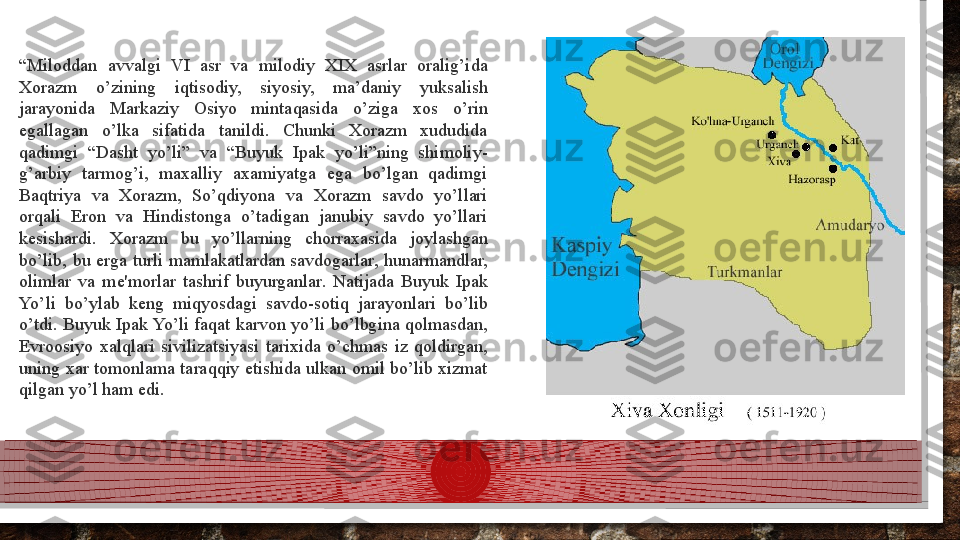 “ Miloddan  avvalgi  VI  asr  va  milodiy  XIX  asrlar  oralig’ida 
Xorazm  o’zining  iqtisodiy,  siyosiy,  ma’daniy  yuksalish 
jarayonida  Markaziy  Osiyo  mintaqasida  o’ziga  xos  o’rin 
egallagan  o’lka  sifatida  tanildi.  Chunki  Xorazm  xududida 
qadimgi  “Dasht  yo’li”  va  “Buyuk  Ipak  yo’li”ning  shimoliy-
g’arbiy  tarmog’i,  maxalliy  axamiyatga  ega  bo’lgan  qadimgi 
Baqtriya  va  Xorazm,  So’qdiyona  va  Xorazm  savdo  yo’llari 
orqali  Eron  va  Hindistonga  o’tadigan  janubiy  savdo  yo’llari 
k е sishardi.  Xorazm  bu  yo’llarning  chorraxasida  joylashgan 
bo’lib,  bu  е rga  turli  mamlakatlardan  savdogarlar,  hunarmandlar, 
olimlar  va  m е' morlar  tashrif  buyurganlar.  Natijada  Buyuk  Ipak 
Yo’li  bo’ylab  k е ng  miqyosdagi  savdo-sotiq  jarayonlari  bo’lib 
o’tdi. Buyuk Ipak Yo’li faqat karvon yo’li bo’lbgina qolmasdan, 
Е vroosiyo  xalqlari  sivilizatsiyasi  tarixida  o’chmas  iz  qoldirgan, 
uning xar tomonlama taraqqiy etishida ulkan omil bo’lib xizmat 
qilgan yo’l ham edi.  