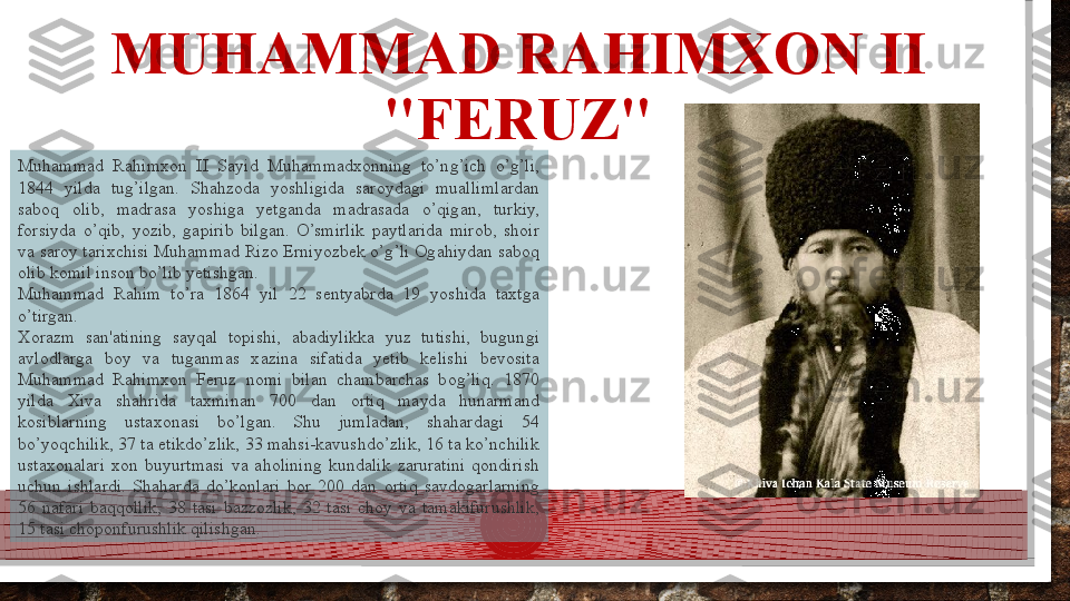 MUHAMMAD RAHIMXON II 
"FERUZ"
Muhammad  Rahimxon  II  Sayid  Muhammadxonning  to’ng’ich  o’g’li, 
1844  yilda  tug’ilgan.  Shahzoda  yoshligida  saroydagi  muallimlardan 
saboq  olib,  madrasa  yoshiga  yetganda  madrasada  o’qigan,  turkiy, 
forsiyda  o’qib,  yozib,  gapirib  bilgan.  O’smirlik  paytlarida  mirob,  shoir 
va saroy tarixchisi Muhammad Rizo Erniyozbek o’g’li Ogahiydan saboq 
olib komil inson bo’lib yetishgan.
Muhammad  Rahim  to’ra  1864  yil  22  sentyabrda  19  yoshida  taxtga 
o’tirgan.
Xorazm  san'atining  sayqal  topishi,  abadiylikka  yuz  tutishi,  bugungi 
avlodlarga  boy  va  tuganmas  xazina  sifatida  yetib  kelishi  bevosita 
Muhammad  Rahimxon  Feruz  nomi  bilan  chambarchas  bog’liq.  1870 
yilda  Xiva  shahrida  taxminan  700  dan  ortiq  mayda  hunarmand 
kosiblarning  ustaxonasi  bo’lgan.  Shu  jumladan,  shahardagi  54 
bo’yoqchilik, 37 ta etikdo’zlik, 33 mahsi-kavushdo’zlik, 16 ta ko’nchilik 
ustaxonalari  xon  buyurtmasi  va  aholining  kundalik  zaruratini  qondirish 
uchun  ishlardi.  Shaharda  do’konlari  bor  200  dan  ortiq  savdogarlarning 
56  nafari  baqqollik,  38  tasi  bazzozlik,  32  tasi  choy  va  tamakifurushlik, 
15 tasi choponfurushlik qilishgan.   