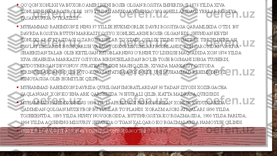 • QO’QON XONLIGI VA BUXORO AMIRLIGINI BOSIB OLGAN ROSSIYA IMPERIYASI 1873 YILDA XIVA 
XONLIGINI HAM BOSIB OLDI. 1873 YILDAN AMUDARYONING O’NG SOHILLARIDAGI YERLAR ROSSIYA 
TASARRUFIGA O’TKAZILDI.
• MUHAMMAD RAHIMXON II NING 37 YILLIK HUKMDORLIK DAVRI ROSSIYAGA QARAMLIKDA O’TDI. BU 
DAVRDA ROSSIYA BUTUN MARKAZIY OSIYO XONLIKLARINI BOSIB OLGAN EDI. SHUNDAN KEYIN 
XONLIKLAR O’RTASIDAGI O’ZARO URISHLAR TO’XTADI, QULLIK TIZIMI TUGATILDI. TINCHLIK BILAN 
DAVLAT ISHLARINI BOSHQARISH VA BUNYODKORLIK ISHLARI BOSHLANDI. XON SAROYIDAN VA XIVA 
SHAHRIDAN TALAB OLIB KETILGAN KITOBLARNING O’RNINI TO’LDIRISH MAQSADIDA XON 1874 YILDA 
XIVA SHAHRIDA MARKAZIY OSIYODA BIRINCHILARDAN BO’LIB TOSH BOSMANI ISHGA TUSHIRDI, 
XUDOYBERGAN DEVONOV SURATKASHLIKNI MASHQ QILIB, XIVADA MARKAZIY OSIYODA 
BIRINCHILARDAN BO’LIB FOTO-KINO SAN'ATIGA ASOS SOLDI, UNI MUHAMMAD RAHIMXON O’Z 
HIMOYASIGA OLIB HOMIYLIK QILDI.
• MUHAMMAD RAHIMXON DAVRIDA QURILGAN IMORATLARDAN 30 TADAN ZIYODI XOZIRGACHA 
SAQLANGAN. XON KO’HNA ARK QARSHISIDA 76 HUJRALI QILIB, KATTA MADRASA QURDIRDI.
• MUHAMMAD RAHIMXONNING 1898 YIL 12 APRELDAGI FARMONI BILAN XONLIK XUDUDLARIDA 
QADIMDAN QOLGAN MUZEYBOP BUYUMLAR TO’PLANDI. XORAZM ASORI-ATIQALARI 1890 YILDA 
TOSHKENTDA, 1895 YILDA NIJNIY NOVGORODDA, BUTUNROSSIYA KO’RGAZMASIDA, 1900 YILDA PARIJDA, 
1904 YILDA AQSHNING MISSURIY SHTATIDA O’TGAN XALQARO KO’RGAZMALARDA NAMOYISH QILINDI.
• 1910 YIL 16 AVGUSTDA XON 66 YOSHIDA DUNYODAN O’TDI.  