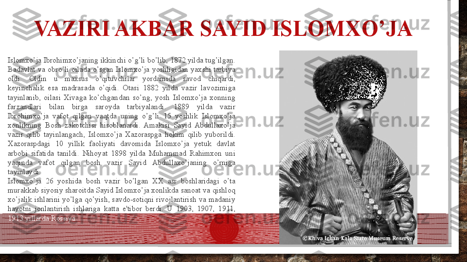 VAZIRI AKBAR SAYID ISLOMXO’JA
Islomxo’ja Ibrohimxo’janing ikkinchi o’g’li bo’lib, 1872 yilda tug’ilgan. 
Badavlat  va  obro’li  oilada  o’sgan  Islomxo’ja  yoshligidan  yaxshi  tarbiya 
oldi.  Oldin  u  maxsus  o’qituvchilar  yordamida  savod  chiqardi, 
keyinchalik  esa  madrasada  o’qidi.  Otasi  1882  yilda  vazir  lavozimiga 
tayinlanib,  oilasi  Xivaga  ko’chgandan  so’ng,  yosh  Islomxo’ja  xonning 
farzandlari  bilan  birga  saroyda  tarbiyalandi.  1889  yilda  vazir 
Ibrohimxo’ja  vafot  qilgan  vaqtda  uning  o’g’li  15  yoshlik  Islomxo’ja 
xonlikning  Bosh  zakotchisi  hisoblanardi.  Amakisi  Sayid  Abdullaxo’ja 
vazir  qilib  tayinlangach,  Islomxo’ja  Xazoraspga  hokim  qilib  yuborildi. 
Xazoraspdagi  10  yillik  faoliyati  davomida  Islomxo’ja  yetuk  davlat 
arbobi  sifatida  tanildi.  Nihoyat  1898  yilda  Muhammad  Rahimxon  uni 
yaqinda  vafot  qilgan  bosh  vazir  Sayid  Abdullaxo’janing  o’rniga 
tayinlaydi.
Islomxo’ja  26  yoshida  bosh  vazir  bo’lgan  XX  asr  boshlaridagi  o’ta 
murakkab siyosiy sharoitda Sayid Islomxo’ja xonlikda sanoat va qishloq 
xo’jalik  ishlarini  yo’lga  qo’yish, savdo-sotiqni  rivojlantirish  va  madaniy 
hayotni  jonlantirish  ishlariga  katta  e'tibor  berdi.  U  1903,  1907,  1911, 
1913 yillarda Rossiya  